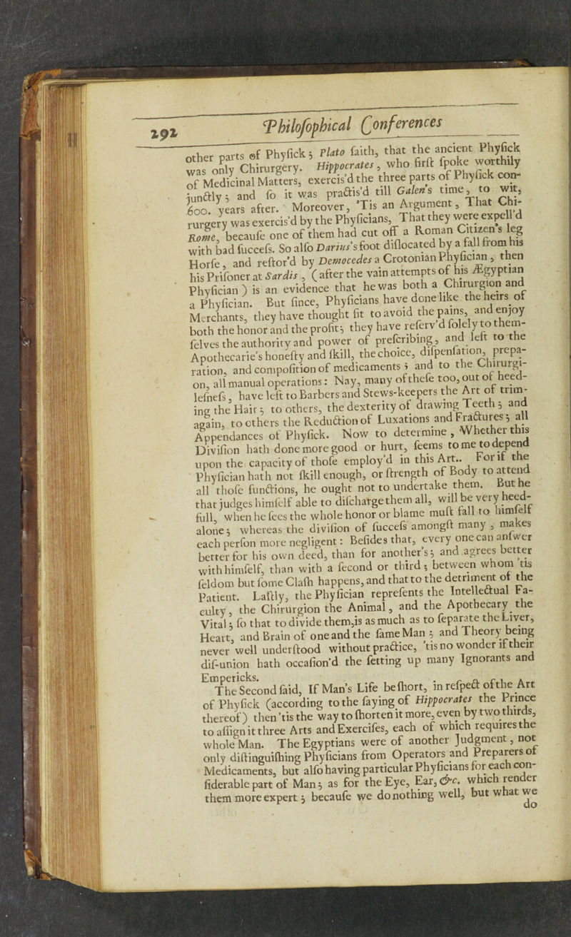 191 ”7 IT phvfick; ~PUto faith, that the ancient Phyfick was only Chirmgery. Hifpocrata, who firft feoke worthily of Medicinal Matters, exercis’d the three parts of 1 hylic con i?unaiY and fo it was pradis’d till Galen s time to wit, So. years after. Moreover, ’Tis an Argument, That Chi- rurgery was exercis’d by the Phyficians That they were ex pell d Rome becaufe one of them had cut off a Roman Cimen with bad fuccefs. So alfo Darius s foot diflocated by a fall from his Horfe, and reftor’d by Democedes a Crotonian Phyfician , then his Prifoner at Sardis , ( after the vain attempts of his Egyptian Phy fician ) is an evidence that he was both a Chirurgton and a Phyfician. But fince, Phyficians have done like the heirs of Merchants, they have thought fit toavwd the pains, an enjoy both the honor and the profit^ they have referv d ^ly to them felves the authority and power of preferring , and left to th Apothecaries honefty and (kill, the choice, difpenlation, prepa¬ ration, and compofition of medicaments i and to the Chirurg on aU manual operations: Nay, many ofthefe too, out of heed- lefnefs, have left to Barbers and Stews-keepers the Art of min¬ ing the Hair 5 to others, the dexterity of drawing Teeth , and again, toothers the Reduction of Luxations and Fradures 5 all Appendances of Phyfick. Now to determine , Whether this Divifion hath done more good or hurt, feems to me to depend upon the capacity of thofe employ’d m this Art.. Fori: t e Phyfician hath not (kill enough, orftrength of Body toatten all thofe fundions, he ought not to undertake them, but he that judges himfclf able to difehargethem all, wi every full, when he fees the whole honor or blame mu ft fall to him eit alone; whereas the divifion of fuccefs amongfi: many , ma es each perfon more negligent: Befides that, every one can anlwer better for his own deed, than for another s 5 and agrees better with himfelf, than with a fecond or third- between whom tis feldom but fome Clafh happens, and that to the detriment of the Patient. Laftly, the Phyfician reprefents the Intelledual Fa¬ culty, the Chirurgion the Animal, and the Apothecary the Vital; fo that to divide them,is as much as to feparate the Liver, Heart, and Brain of one and the fame Man * and Theory being never well underftood without pradice, Ms no wonder if their dif-union hath occafiond the fetting up many Ignorants and EmTheSecondfaid, If Mans Life befhort, in refped of the Art of Phyfick (according to the faying of Hippocrates the Prince thereof) then ’tis the way to fhorten it more, even by two thirds, toafiignitthree Arts and Exercifes, each of which requires the whole Man. The Egyptians were of another Judgment, not only diftinguifhing Phyficians from Operators and Preparers of Medicaments, but alfo having particular Phyficians for eac con fiderable part of Man 5 as for the Eye, Ear,c£“£. whic ren er them more expert j becaufe we do nothing well, but w at we