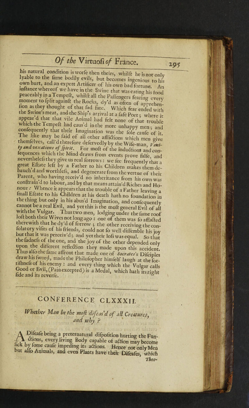 K^hlt'fn3,1! C°rdlt'T Ij.rfe,ther thdrs> whilfir he is not only lyable to the fame bodily evils, but becomes ingenious to his own hurt and an expert Artificer of his own bad fortune An wftance whereof we have in the Swine that was eating his food peaceably m aTempeft, whilftall the Paflengers fearing every moment to iplitagamft the Rocks, dy'd as often of appreheS- fion as they thought of that fad fine. Which fear ended with the Swine s meat, and the Ship's arrival at a fafe Port; where it aPPe?ri xat tha Ani™! had fek none of that trouble which the Tempeft hadcausd in the more unhappy men; and confequently that their Imagination was the foie caufe of it The like may be find of all other affliftions which men give themfelves, call dtherefore defervedlyby the Wife-man tfini- // and vexations of fpirit, For moft of the induftions and con- fequences which the Mind draws from events prove falfe and neverthelefs they give us real forrows: we fee frequently that a great Eftate left by a Father to his Children makes them de- bauch dand worthlefs, and degenerate from thevertue of their Parent,. who haying receiv’d no inheritance from his own was conltrain d to labour, and by that means attain’d Riches and Ho- ?°Un 'Whence it appears that the trouble of a Father leaving a fmall Eftate to his Children at his death hath no foundation in the thing but only in his abus’d Imagination, and confequently cannot be a real Evil, and yet this is the moft general Evil of all 7a u u T^US two men’ lod8ing under the fame roof loft both their Wives not long ago : one of them was fo affii&ed therewith that he dy’d of forrow 5 the other receiving the con- folatory vifits of his friends, could not fo well diffemble his ioy ur j r WcS Perce*v ^ 3 and yet their lofs was equal. So that theladnefs ofthe one, and the joy of the other depended only upon the different reflexion they made upon this accident. Ihus alio the fame affront that made one of Socrates s Difciples d.^wJ?ls^(?fd, madethe Philofopher himfelf laugh at thefot- tuhnefs of his enemy : and every thing which the Vulgar calls Good or Evil, (Pam excepted) is a Medal, which hath its right iide and its reverie. 6 2p? CONFERENCE CLXXXII. Whether Man be the moft d,/eas’d of all Creatures, and why ? A Difeafe being a preternatural difpofition hurting the Ft (hVr every living Body capable of aftion maybecoi fick by feme caufe impeding its actions. Hence not only M but alio Animals, and even Plants have their Difeafes, whi