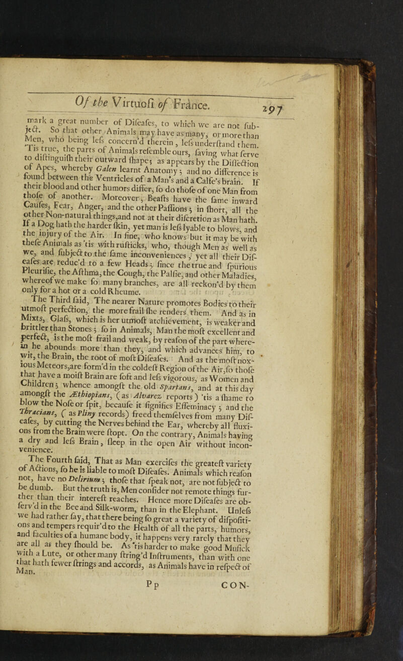 mark a great number of Difeafes, to which we are not fub- So that other Animals may have as many, or more than Men, who being left concern’d therein, leftunderftand them ristrue, the parts of Animals refemble ours, having whatferve todiftinguifh their outward fhape; as appears by the Diflbftion of Apes, whereby Galen learnt Anatomy 5 and no difference is found between the Ventricles of a Man's and a Calfe’s brain. If their blood and other humors differ, fo do thofe of one Man from thofe of another. Moreover, Beafts have the fame inward Caufes Fear, Anger, and the other Paffions 5 in ftiort, all the Tf 1^N°nnatural'things and not at their difcretion as Man hath. If a Dog hath the harder fkin, yet man is left lyable to blows, and the injury of the Air. In fine, who knows but it may be with thefe Animals as tis with rufhcks, who, though Men as well as we, and lubjectto.the fame inconveniences, yet all their Dif- eafes are reduc’d to a few Headsy fince the true and fpurious Pleurifie, the Afthma, the Cough, the Palfie,and other Maladies whereof we make fo many branches, are all reckon’d by them only for a hot or a cold Rheume. The Third faid, The nearer Nature promotes Bodies to their utmoft perfe&ion, the morefrail Ihe renders them. And as in rviixts, Glals, which is her utmoft achievement, is weaker and bnttler than Stones 3 fo in Animals, Man the moft excellent and perfect, is the moft frail and weak, by reafon of the part where- in he abounds more than they, and which advances him, to Wit, the Brain, the root of moft Difeafes. And as the moft nox¬ ious Meteors,are form’d in the coldeft Region of the Air,fo thofe that have a moift Brain are foft and left vigorous, as Women and Childrens whence amongft the old Spartans, and at this day amongft the sEthyians, (as Alvarez reports) ’tis afhame to blow the Nofeor fpit, becaufe it fignifies Effeminacy 3 and the hractans, ( as Tltny records) freed themfelves from many Dif- eaks, by cutting the Nerves behind the Ear, wherebyall fluxi¬ ons from the Brain were ftopt. On the contrary, Animals having a ry an left Brain, fleep in the open Air without incon¬ venience. rTfe Fourth fajd. That as Man exercifes the greateft variety of Actions, fo he is liable to moft Difeafes. Animals which reafon not have no Delirium 3 thofe that fpeak not, are not fubjeft to e umb. But the truth is, Men confider not remote things fur- ther than their intereft reaches. Hence more Difeafes are ob- le1V d in the Beeand Silk-worm, than in the Elephant. Unlefs we iad rather fay, that there being fo great a variety of difpofiti- ons and tempers requir’d to the Health of all the parts, humors, an acuities ofa humane body, it happens very rarely thatthey are all as they fhould be. As 'tis harder to make good Mufick with a Lute, or other many ftring’d Inftruments, than with one ^t hath fewer ftnngs and accords, as Animals have in refpeft of 297 P I ft ill CON-