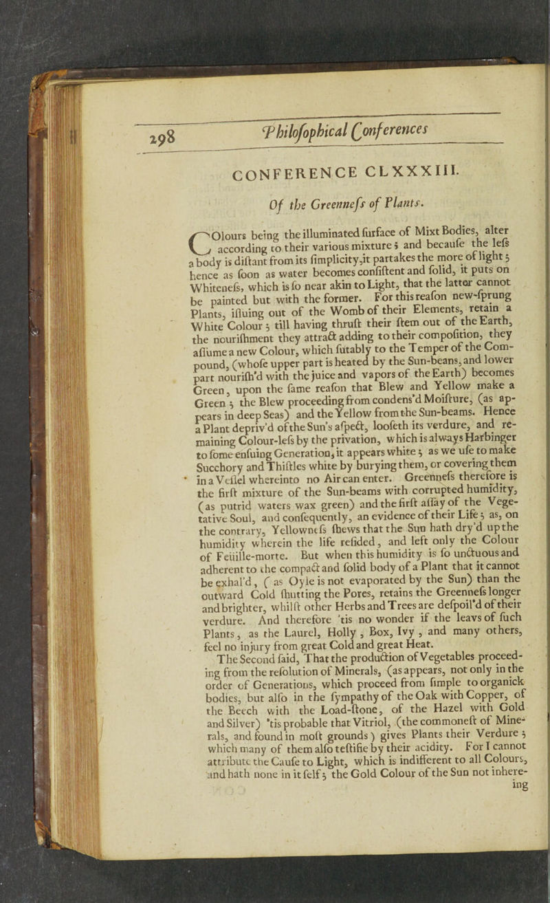 CONFERENCE CLXXXIIE Of the Greennefs of Tlants. Colours being the illuminated furface of Mixt Bodies, alter according to their various mixture 5 and becaule the lets a body is diftant from its fimplicity,it partakes the more of light 5 hence as foon as water becomes confident and folid, it puts on Whitcnefs, which isfo near akin to Light, that the latter cannot be painted but with the former. For this reafon new-fprung Plants, ifiuing out of the Womb of their Elements, retain a White Colour 5 till having thruft their ftem out of the Earth, the nourilhment they attrad adding to their compofinon, they aflume a new Colour, which futably to the T emper of the Com¬ pound, (whofe upper part is heated by the Sun-beans, and lower part nouridl'd with the juice and vapors of the Earth) becomes Green, upon the fame reafon that Blew and Yellow make a Green* the Blew proceeding from condens’d Moifture, (as ap¬ pears in deep Seas) and the Yellow from the Sun-beams. Hence a Plant depriv’d of the Sun sapped, loofeth its verdure, and re¬ maining Colour-lefs by the privation, w hich is always Hafbinger to fotne enfuing Generation, it appears white} as we ufe to make Succhory and Thirties white by burying them, or covering them * in a Veflel whereinto no Air can enter. Greennefs therefore is the firft mixture of the Sun-beams with corrupted humidity, (as putrid waters wax green) and the firft aifay of the Vege¬ tative Soul, and confequently, an evidence of their Life } as, on the contrary, Yellownefs fbews that the Sun hath dry d up the humidity wherein the life refided, and left only the Colour of Feiiille-morte. But when this humidity is fo unftuousand adherent to ihe comparand folid body of a Plant that it cannot be exhal’d , ( as Oyie is not evaporated by the Sun) than the outward Cold (hutting the Pores, retains the Greennefs longer and brighter, whilft other Herbs and Trees are defpoil’dof their verdure. And therefore ’tis no wonder if the leavs of fuch Plants, as the Laurel, Holly , Box, Ivy , and many others, feel no injury from great Cold and great Heat. The Second faid, That the produftion of Vegetables proceed¬ ing from the refolution of Minerals, (as appears, not only in the order of Generations, which proceed from fimple to organick bodies, but alfo in the fympathyof the Oak with Copper, of the Beech with the Load-ftone, of the Hazel with Gold and Silver) *tis probable that Vitriol, (the commoneft of Mine¬ rals, and found in moft grounds) gives Plants their Verduie } which many of them alfo teftifie by their acidity. For I cannot attribute the Caufe to Light, which is indifferent to all Colours, and hath none in it felf} the Gold Colour of the Sun not inhere- ing