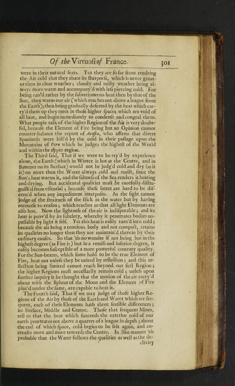 were in their natural feats. Yea they are fo far from rendring the Air cold that they abate its fharpnels, which is never great¬ er then in clear weather 5 cloudy and mifty weather being al¬ ways more warm and accompany’d with lefs piercing cold. For being rais’d rather by the fubterraneous heat then by that of the Sun, they warm our air (which reaches not above a league from the Earth)} then being gradually deferted by the heat which car¬ ry’d them up they meet in thole higher fpaces which are void of all heat, and begin immediately to condenfe and congeal them. What people talk of the higher Region of the Ah is very doubt¬ ful, becaufe the Element of Fire being but an Opinion cannot counter-balance the report of Acojia, who affirms that divers Spaniards were kill’d by the cold in their paffage upsn the Mountains of Pern which he judges the higheft of the World and within thetfjpper region. The Third faid, That if we were to be try’d by experience alone, the Earth (which in Winter is hot at the Centre, and in Summer on its Surface) would not be judg’d cold and dry (as it is) no more then the Water always cold and moift, lince the Sun’s heat warms it, and the faltnefs of the Sea renders it heating and drying. But accidental qualities muft be carefully diftin- guilh’d from effential3 becaufe thefe latter are hard to be dif- cern’d when any impediment interpofes. As the fight cannot judge of the ftraitnefs of the ftick in the water but by having recourfe to reafon 3 which teaches us that all light Elements are alfo hot. Now the lightnefs of the air is indifputable 3 and its heat is prov’d by its fubtlety, whereby it penetrates bodies un- paffable by light if felf. Yet this heat is eafily turn’d into cold 5 becaufe the air being a tenuious body and not compaX, retains its qualities no longer then they are maintain’d therein by their ordinary caufes. So that ’tis no wonder if not being hot in the higheft degree (as FireisJ but in a remifsand inferior degree, it eafily becomes fufceptible of a more powerful contrary quality. For the Sun-beams, which fome hold to be the true Element of Fire, heat not unlefs they be united' by refleXion 3 and this re¬ flexion being limited cannot reach beyond our firft Region 3 the higher Regions muft neceffarily remain cold 3 unlefs upon further inquiry it be thought that the motion of the air carry’d about with the Sphearof the Moon and the Element of Fire plac’d un der the fame, are capable to heat it. The Fourth faid. That if we may judge of thofe higher Re¬ gions of the Air by thofe of the Earth and Water which we fre¬ quent, each of thefe Elements hath three fenfible differences} its Surface, Middle and Centre. Thofe that frequent Mines, tell us that the heat which fucceeds the exterior cold of our earth penetrates not above a quarter of a league in depth } about the end of which fpace, cold begins to be felt again, and en- creafes more and more towards the Centre. In like manner ’tis probable that the Water follows the qualities as well as the de¬ clivity