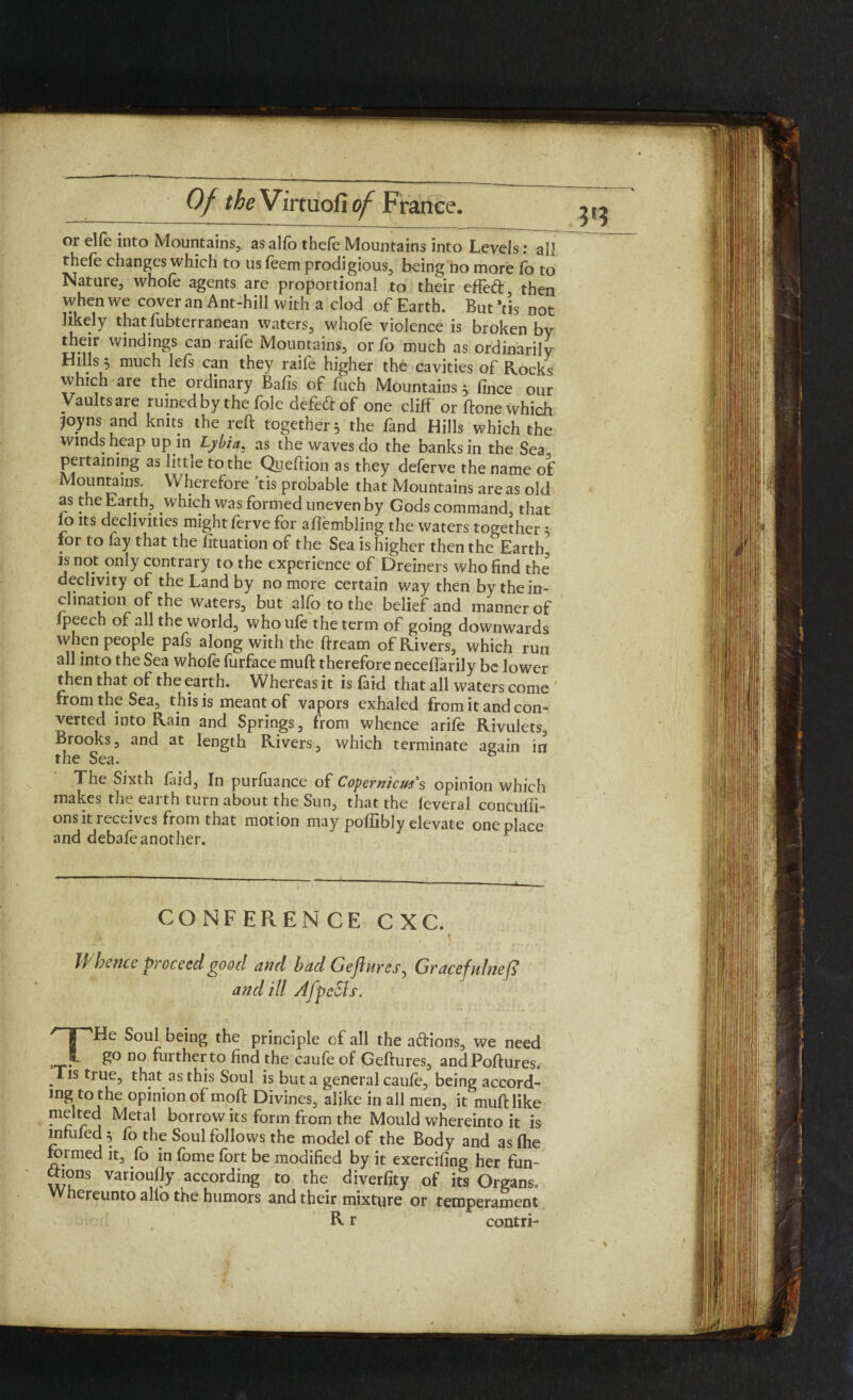 or elfe into Mountains, asallb thefe Mountains into Levels: all thele changes which to us leem prodigious, being no more fo to Nature, whofe agents are proportional to their effeft, then when we cover an Ant-hill with a clod of Earth. But *tis not likely thatfubterranean waters, whofe violence is broken by their windings can raife Mountains, or fo much as ordinarily Hills much lels can they raile higher the cavities of Rocks which are the ordinary Bafis of fuch Mountains 5. fince our Vaults are ruined by the foie defeftof one cliff or ffone which Joyns and knits the reft together 5 the fand Hills which the winds heap up in Lyhia* as the waves do the banks in the Sea pertaining as little to the Queftion as they deferve the name of Mountams. Wherefore tis probable that Mountains are as old as the Earth, which was formed uneven by Gods command, that 10 its declivities might lerve for affembling the waters together 5 for to fay that the fituation of the Sea is higher then the Earth, is not only contrary to the experience of Dreiners who find the declivity of the Land by no more certain way then by the in¬ clination of the waters, but alio to the belief and manner of fpeech of all the world, whoule the term of going downwards when people pafs along with the ftream of Rivers, which run all into the Sea whofe furface muft therefore neceffarily be lower then that of the earth. Whereas it is faid that all waters come from the Sea, this is meant of vapors exhaled from it and con¬ verted into Rain and Springs, from whence arife Rivulets, Brooks, and at length Rivers, which terminate again in the Sea. The Sixth laid, In purfuance of Copernicus's opinion which makes the eaith turn about the Sun, that the leveral conculii- ons it 1 eceives from that motion may polfibly elevate one place and debafeanother. CONFERENCE CXC. Whence proceed good and had Gejlures^ Gracefulnefb and ill AfpeSls. THe Soul being the principle cf all the actions, we need go no further to find the caufe of Geftures, andPoftures* Tis true, that as this Soul is but a general caule, being accord¬ ing to the opinion of moft Divines, alike in all men, it muft like melted Metal borrow its form from the Mould whereinto it is infilled} fo the Soul follows the model of the Body and as Ihe formed it, fo in fome fort be modified by it exercifing her fun¬ ctions varioufly according to the diverlity of its Organs, creunto alio the humors and their mixture or temperament R r contri-