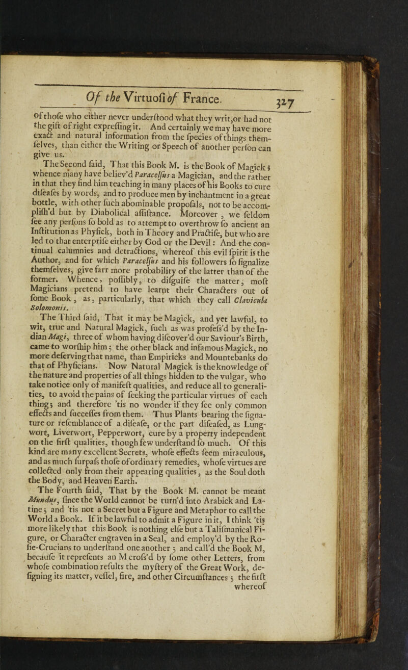 * *  -- ' ofthofe who either never underftood what they writ,or had not the gift of right expreffing it. And certainly we may have more exad and natural information from the fpecies of things them- felves, than either the Writing or Speech of another perfon can give us. The Second foid, That this Book M. is the Book of Magick 5 whence many have believ’d Paracelfus a Magician, and the rather in that they find him teaching in many places of his Books to cure dileales by words, and to produce men by inchantment in a great bottle, with other fuch abominable propofols, not to be accom¬ pli but by Diabolical affiftance. Moreover , we feldom fee any perfons fo bold as to attempt to overthrow lo ancient an Inftitution as Phyfick, both in Theory and Pradife, but who are led to that enterprife either by God or the Devil: And the con^ tinual calumnies and detradions, whereof this evil fpirit is the Author, and for which Paracelfus and his followers fo fignalize themfelves, give farr more probability of the latter than of the former. Whence, polfibly, to difguife the matter, moft Magicians pretend to have learnt their Charaders out of fome Book , as, particularly, that which they call Clavicuk Solotnonis. The 1 hird foid, That it may be Magick, and yet lawful, to wit, true and Natural Magick, fuch as was profels’d by the In¬ dian Magi^ three of whom having dilcover d our Saviour’s Birth, came to worlhip him; the other black and infamous Magick, no more defervingthat name, than Empiricks and Mountebanks do that of Phyficians. Now Natural Magick is the knowledge of the nature and properties of all things hidden to the vulgar, who take notice only of manifeft qualities, and reduce all to generali¬ ties, to avoid the pains of Peeking the particular virtues of each thing 5 and therefore ’tis no wonder if they fee only common effeds and fucceffes from them. Thus Plants bearing the figna- ture or refemblance of a dileafe, or the part difeafed, as Lung¬ wort, Liverwort, Pepperwort, cure by a property independent on the firft qualities, though few underhand fo much. Of this kind are many excellent Secrets, whofe effeds feem miraculous, and as much furpafs thofe ofordinary remedies, whole virtues are colleded only from their appearing qualities, as the Soul doth the Body, and Heaven Earth. The Fourth foid. That by the Book M. cannot be meant Mnndus, fince the World cannot be turn’d into Arabickand La- tine 5 and ’tis not a Secret but a Figure and Metaphor to call the World a Book. If it be lawful to admit a Figure in it, I think ’tis more likely that thisBook is nothing elfe but a Talifmanical Fi¬ gure, or Charader engraven in a Seal, and employ’d by the Ro¬ be-Crucians to underhand one another 3 and call’d the Book M, becaufo it reprefents an M crofs’d by fome other Letters, from whole combination refults the myftery of the Great Work, de~ ligning its matter, velfel, fire, and other Circumftances 5 the firft whereof