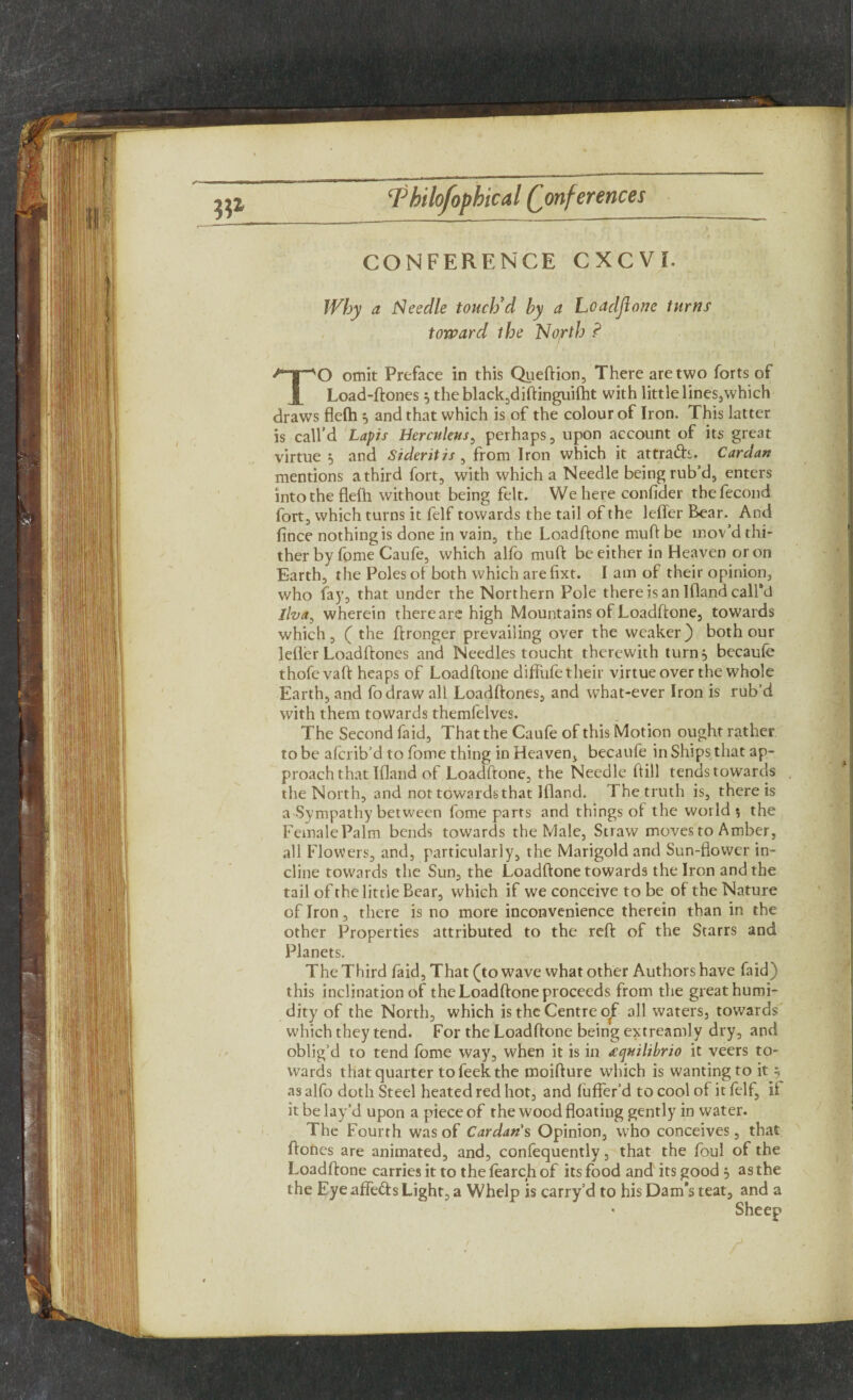 CONFERENCE CXCVI. Why a Needle touch’d by a hoaclflone turns toward the North ? TO omit Preface in this Queftion, There are two forts of Load-ftones 5 theblack,diftinguifht with little lines,which draws flefh 5 and that which is of the colour of Iron. This latter is call’d Lapis Herculens, perhaps, upon account of its great virtue 5 and Sideritis , from Iron which it attradb. Cardan mentions a third fort, with which a Needle being rub’d, enters into the flefh without being felt. We here conlider thefecond fort, which turns it felf towards the tail of the lefler Bear. And lince nothing is done in vain, the Loadftone muft be mov’d thi¬ ther by fome Caufe, which alfo muft be either in Heaven or on Earth, the Poles of both which arefixt. I am of their opinion, who fay, that under the Northern Pole there is an Ifland call'd llva, wherein there are high Mountains of Loadffone, towards which, ( the ffronger prevailing over the weaker) both our lefler Loadftones and Needles toucht therewith turn 5 becaufe thofevaft heaps of Loadftone difiufetheir virtue over the whole Earth, and fodraw all Loadftones, and what-ever Iron is rub’d with them towards themfelves. The Second faid. That the Caufe of this Motion ought rather to be afcrib’d to fome thing in Heaven, becaufe in Ships that ap¬ proach that Ifland of Loadftone, the Needle ftill tends towards the North, and not toward-sthat Ifland. 1 he truth is, there is a Sympathy between fome parts and things of the world ; the FemalePalm bends towards the Male, Straw moves to Amber, all Flowers, and, particularly, the Marigold and Sun-flower in¬ cline towards the Sun, the Loadftone towards the Iron and the tail of the little Bear, which if we conceive to be of the Nature of Iron, there is no more inconvenience therein than in the other Properties attributed to the reft of the Starrs and Planets. The Third faid, That (to wave what other Authors have faid) this inclination of the Loadftone proceeds from the great humi¬ dity of the North, which is the Centre of all waters, towards which they tend. For the Loadftone being extreamly dry, and oblig’d to tend fome way, when it is in dquilibrio it veers to¬ wards that quarter tofeekthe moifture which is wanting to it 5 as alfo doth Steel heated red hot, and fufter’d to cool of it felf, ii it be lay’d upon a piece of the wood floating gently in water. The Fourth was of Cardan s Opinion, who conceives, that ftones are animated, and, confequently, that the foul of the Loadftone carries it to the fearch of its food and its good 5 as the the Eye affefts Light, a Whelp is carry’d to his Dam*s teat, and a