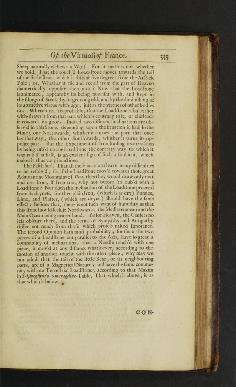 Sheep naturally efchews a Wolf. For it matters not whether we hold, That the touch’d Load-ftone moves towards the tail of the little Bear, which is diftant five degrees from the ArCtick Pole 5 or. Whether it fiie and recoil from the part of Heaven diametrically oppofite thereunto ? Now that the Loadftone is animated, appears by its being nourifht with, and kept in the filings of Steel, by its growing old, and by the diminifhing of its attractive virtue with age; juitas the virtues of other bodies do. Wherefore, ’tis probable, that the Loadftone’s foul either with-draws it from that part which is contrary to it, or elfe leads it towards its good. Indeed two different inclinations are ob- ffrv’d in this Stone, depending upon thefituation it had in the Mine; one Northwards, whither it turnes the part that once lay that way; the other Southwards, whither it turns its op¬ pofite part. But the Experiment of Iron loofing its attraction by being tub’d on the Loadftone the contrary way to which it was rub’d at fil'd, is an evident fign of fuch a foul in it, which makes it thus vary its aCfions. The Fifth faid, That all thefe accounts leave many difficulties to be refolv’d ; for if the Loadftone mov’d towards thofe great Adamantine Mountains of Ilva, then they would draw only that and not Iron; if Iron too, why not before ’tis rub’d with a Loadftone > Nor doth this inclination of the Loadftone proceed from its drynefs, for then plain Iron, (which is as dry) Pumice, Lime, and Plafter, (which are dryer) Iliould have the fame effeCt: Befides that, there is not fuch want of humidity as that this ftone fhould feek it Northwards, the Mediterranean and the Main Ocean being nearer hand. As for Heaven, the Caufe is no lefs obfcure there, and the terms of Sympathy and Antipathy differ not much from thofe which profefs naked Ignorance. The fecond Opinion hath moft probability ; for fince the two pieces of a Loadftone cut parallel to the Axis, have fo great a community of inclinations, that a Needle touch’d with one piCce, is mov’d at any diftance whatfoever, according to the motion of another toucht with the other piece; why may we not admit that the tail of the little Bear, or its neighbouring parts, are of a Magnetical Nature ; and have the fame commu¬ nity with our Terreftrial Loadftone; according to that Maxim inTrif/^egifins's Smaragdine-Table, That which is above, is as that which is below. #