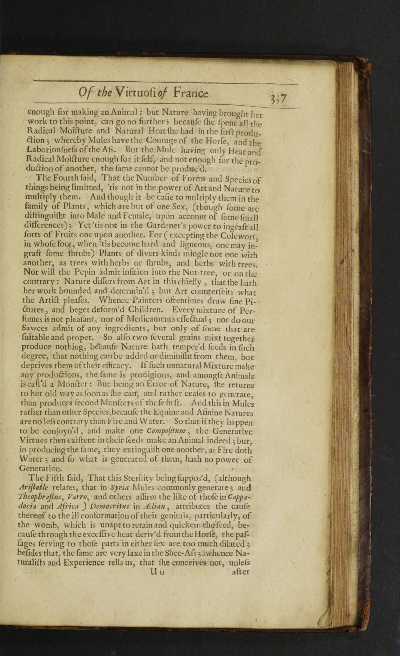 ; Of theVinviohof France enough for making an Animal: but Nature having brought her work to this point, can go no further i becauffi lhe fpent all the Radical Moifture and Natural Heatfhe had in the firft produ¬ ction $ whereby Mules have the Courage of the Horfe, and the Laborioufnefs of the Afs. But the Mule having only Heat and Radical Moifture enough for it (elf, and not enough for the pro¬ duction of another, the fame cannot be produc’d. The Fourth (aid. That the Number of Forms and Species of things being limitted, ’tis not in the power of Art and Nature to multiply them. And though it be eafie to multiply them in the family of Plants, which are but of one Sex, (though fome are diftinguilht into Male and Female, upon account of fomefmali differences) v Yet’tis not in the Gardener’s power to ingraft all forts of Fruits one upon another. For ( excepting the Colewort in whofe foot, when ’tis become hard and ligneous, one may in¬ graft fome (hrubs) Plants of divers kinds mingle not one with another, as trees with herbs or (hrubs, and herbs with trees. Nor will the Pepin admit infition into the Nut-tree, or on the contrary : Nature differs from Art in this chiefly , that (he hath her work bounded and determin’d } but Art counterfeits what the Artift pleafes. Whence Painters oftentimes draw fine Pi¬ ctures, and beget deform’d Children. Every mixture of Per¬ fumes is not pleafant, nor of Medicaments effectual 5 nor do our Sawces admit of any ingredients, but only of (bme that are fuitable and proper. So alfo two feveral grains mixt together produce nothing, becaufe Nature hath temper’d feeds in (uch degree, that nothing can be added or diminifht from them, but deprives them of their efficacy. If fuch unnatural Mixture make any productions, the fame is prodigious, and amongft Animals is call'd a Monfter : But being an Error of Nature, lhe returns to her old way asfoonas fhe can, and rather ceafes to generate, than produces fecond Monfters of thofe firit. And this in Mules rather than other Species,becaufe the Equine and Afinine Natures are no lefs contrary than Fire and W ater. So that if they happen to be conjoyn’d, and make one Compofitum, the Generative Virtues thenexiftent in their feeds make an Animal indeed 5 but, in producing the fame, they extinguifh one another, as Fire doth Water 5 and fo what is generated of them, hath no power of Generation. The Fifth faid, That this Sterility being (uppos’d, (although Arijlotle relates, that in Syria Mules commonly generate 5 and Theophrajhts, Varro, and others affirm the like of thole in Cappa¬ docia and Africa ) Democritur in AElian, attributes the cau(e thereof to the ill conformation of their genitals, particularly, of the womb, which is unapt to retain and quicken the feed, be- caufe through the excefiive heat deriv’d from the Hor(e, the paf- (ages (erving to thofe parts in either fex are too much dilated 5 befides'that, thelame are very laxe in the Shee-Afs ^whence Na~ turalifts and Experience tells us, that fhe conceives not, unlels U u after