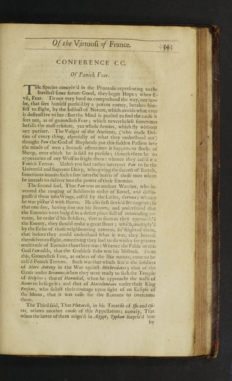 CONFERENCE C C. Of Panick Fear. THe Species conceiv’d in the Phantafiereprefenting to the Intellect fonae future Good, they beget Hope 5 when E- vil. Fear. ’ Tis not very hard to comprehend the way, nor how he, that fees himfelf purfu’d by a potent enemy, betakes him- felf to flight, by the Inftin&of Nature, which avoids what ever is deftru&ive to her: But the Mind is puzled to find the caufe it fees not, as of groundlefs Fear 5 which neverthelefs fometimes befalls the moft refolute, yea whole Armies, which fly without any purfuer. The Vulgar of the Ancients, (who made Dei¬ ties of every thing, efpecially of what they underftood not) thought Van the God of Shepherds put this fudden Paffion imo the minds of men 5 becaufe oftentimes it happens fo flocks of Sheep, over which he is faid to prefide 3 though there be no appearance of any Wolf to fright them : whence they call’d it a Fanick Terror. Unlefs you had rather interpret Pan to be the Univerfal and Supreme Deity, who giving the fuccefs of Battels, fometimes immits fuch a fear into the hearts of thole men whom he intends to deliver into the power of their Enemies. The fecond faid, Thar Pan was an ancient Warrior, who in¬ vented the ranging of Soldiers in order of Battel, and difim- guifh d them into Wings, call’d by the Latins, Cornua 5 whence he was pi&ur d with Horns. He alio firft devis’d St'rategenis 3 lo that one day, having lent out his Scowts, and underftood that the Enemies were lodg’d in a defert place full of retounding ca¬ verns, he order’d his Soldiers, that as foot) as they approach’d the Enemy, they fhould make a great fhout 3 which,multiplyM by the Echo of thofe neighbouring caverns, fo fright ed them, that before they could underhand what it was, they betook themfelves to flight, conceiving they had to do with a far greater ' multitude of Enemies than there was: Whence the Fable of this God Pan adds, that the Goddefs Echo was his Miftrefs. From this, Groundlefs Fear, as others of the like nature, came to be call’d Panick Terrors. Such was that which feiz a the Soldiers of Marc Antony in the War a'gainft Mithridates 3 that of the Gauls under Brennus^when they were ready to lack the Temple of Delphos 3 that of Hannibal, when he approacht the walls of Rome to befiege it 3 and that of Macedonians under their King Perfeus, who foloft their courage upon fight of an Eclipfe of the Moon , that it was eafie for the Pvomans to overcome them. The Third.faid, Tbat Plutarch, in his Treatifeof l/tsandofi- riss relates another caufe of this Appellation 3 namely, That when the latter of them reign’d in ^gypt0 Typhon furpris’d him fly