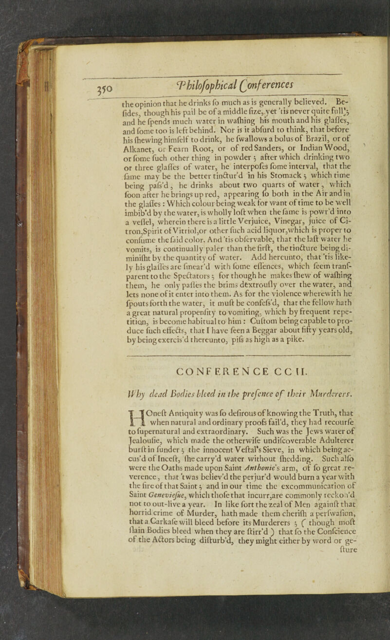 i 1  ■ *-'* ‘ ~ —1 — the opinion that he drinks fo much as is generally believed. Be- fides, though his pail be of a middle fize, yet ’tis never quite full^ and he fpends much water in wafhing his mouth and his glafles, and fome too is left behind. Nor is it abfurd to think, that before his (hewing himfelf to drink, he fwallows a bolus of Brazil, or of Alkanet, or Fearn Root, or of red Sanders, or Indian Wood, or fome fuch other thing in powder 5 after which drinking two or three glafles of water, he interpofes fome interval, that the fame maybe the better tin&ur’d in his Stomack } which time being pafs’d , he drinks about two quarts of water, which foon after he brings up red, appearing fo both in the Air and in the glafles: Which colour being weak for want of time to be well imbib'd by the water, is wholly loft when the fame is powr'd into a veflel, wherein there is a little Verjuice, Vinegar, juice of Ci¬ tron,Spirit of Vitriol,or other fuch acid liquor,which is proper to confume thefaid color. And’tisobfervable, that thclaft water he vomits, is continually paler than the firft, the tinCture being di- minifhtby the quantity of water. Add hereunto, that’tis like¬ ly his glafles are fmear’d with fome eflences, which feemtranf- parenttothe Spectators 5 for though he makes Chew of wafhing them, he only palles the brims dextroufly over the water, and lets none of it enter into them. As for the violence wherewith he fpoutsforth the water, it muft be confefs’d, that the fellow hath a great natural propenfity to vomiting, which by frequent repe¬ tition, is become habitual to him : Cuftom being capable to pro¬ duce fuch effeds, that I have feen a Beggar about fifty years old, by being exercis’d thereunto, pifs as high as a pike. CONFERENCE CC II. Why dead Bodies bleed in the prefence of their Murderers. HOneft Antiquity wasfo defirous of knowing the Truth, that when natural and ordinary proofs fail’d, they had recourfe to fupernatural and extraordinary. Such was the Jews water of Jealoufie, which made the otherwife undifcoverable Adulterer burft in funder 3 the innocent Veftafs Sieve, in which being ac¬ cus’d of Inceft, the carry’d water without fhedding. Suchalfb were the Oaths made upon Saint Anthonies arm, of fo great re¬ verence , that’t was believ’d the perjur’d would burn a year with the fire of that Saint} and in our time the excommunication of Saint Geneviejue, which thofethat incurr,are commonly reckon’d not to out-live a year. In like fort the zeal of Men againftthat horrid crime of Murder, hath made them cherifh aperfwafion, that a Carkafe will bleed before its Murderers 5 ( though moft (lain Bodies bleed when they are ftirr’d ) that fo the Confidence of the ACtors being difturb’d, they might either by word or ge- fture