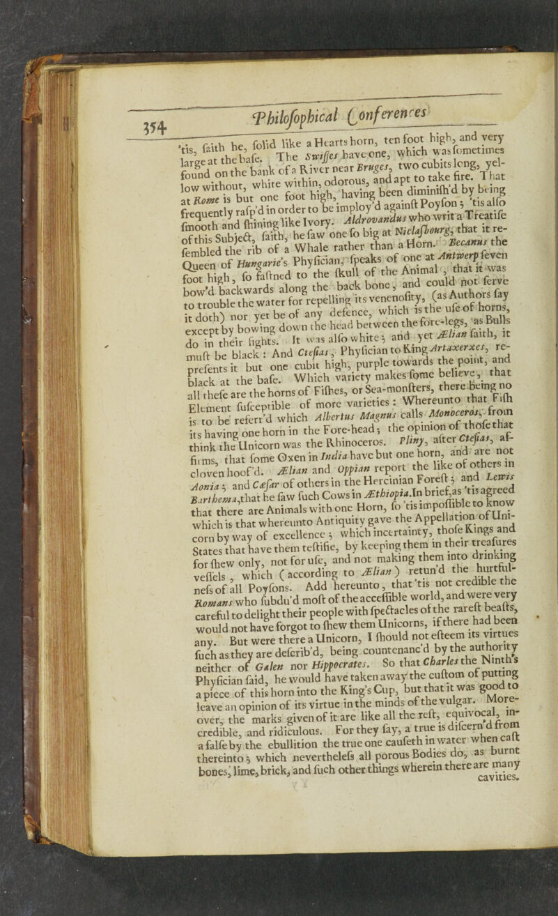 T- ZvjThe folid liktTa Hearts horn, ten foot high, and very it,S’ thebafe The Strifes havcone, which wasfemetimes fmooth and fttm.ng like fo b- at mhfbourg, that it re- ?ft hied Ae Vof a Whale lather than a Horn. Becanus the Oueen of Phyffian,' fpeaks of one at Antwerp feven te hl,U, lb M .O to to# rf to V,,'„ prefentsit but one mbit high, purple towards the point, an black at the bafe. Which variety makes feme believe, hat all theft are the horns of Fifties, or Sea-monfters, there being no E ement fufceptible of more varieties: Whereunto that F,(h b to be referred which Tiberius Magnus calls Monoceros^\from its having one horn in the Fore-head-, the optmon of thofethat think thifllnicorn was the Rhinoceros. Pimp, alter Cteftas, af firms, that feme Oxen in India have but “{j^^Xrs in cloven hoof’d. MIiah and Ofpian report the like ot otner. m aZZ and C4ar of others in Vhe Hercinian Forefl: 5 and Urns a irthen t that he faw fuch Cows in ^Ethiopia.In brtefas tis agreed that^there are Animals with one Horn, fo'tis impoffible to know which is that whereunto Antiquity gave the Appellation1 ofTin - corn bv way of excellence =, which inctrtatnty, thole Rings and States that have them teftifie, by keeping them in their treasures for (hew only, notforufe, and not making them into drinking velftis. Which (according to Man) retund the hurtful- nefs of all Poyfons. Add hereunto, that tis not credible the Eolans who fubdu'd mod of the acceffible world and were very careful to delight their people with fpeftacles of the rareft beafts, would not have forgot to fhew them Unicorns, if there had been an v But were there a Unicorn, 1 fliould not efteem its virtu s fuch as they are deferib’d, being countenanc'd by the authority neither 0/ Galen nor Hippocrates. So that Cfer/er the Nin Phyfician faid, he would have taken away the cuftom of putting apftce of this horn into the King's Cup but that ,t was good to leave an opinion of its virtue in the minds of the vulgar. More¬ over, the marks given of it are like all the reft, equivoca , credible, and ridiculous. For they fay, a true is difcercidfrom afalfeby the ebullition the true one caufethm water whencalt thereinto j which neverthelefs all porous Bodies do, as bones, lime, brick, and fuch other things wherein there T