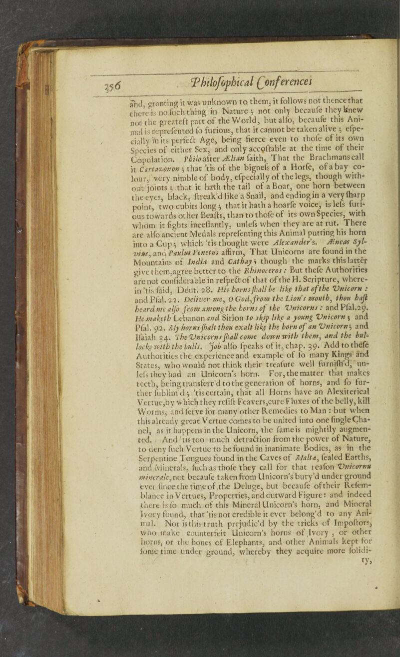 jfod, granting it was unknown to them, it follows not thence that there is no fuch thing in Nature y not only becaufe they knew not the greateft part of the World, but alfo, becaufe this Ani¬ mal is reprefented fo furious, that it cannot be taken alive 5 efpe- cially in its perfect Age, being fierce even to thofe of its own Species of either Sex, and only accofcable at the time of their Copulation. Philo after JElian faith, That the Brachmanscall it Cartazonony that ’tis of the bignefsof a Horfe, of a bay co¬ lour, very nimble of body, efpecially of the legs, though with¬ out joints v that it hath the tail of a Boar, one horn between the eyes, black, ftreak’d like a Snail, and ending in a very (harp point, two cubits long y that it hath a hoarfe voice, is lefs furi¬ ous towards other Beafts, than to thole of its own Species, with whom it fights inceflantly, unlefs when they are at rut. There are alfo ancient Medals reprefenting this Animal putting his horn into a Cup 5 which’tis thought were Alexander’s. JEneas Syl¬ vius, and Taultfs Venctus affirm. That Unicorns are found in the Mountains of India and Cathay i though the marks this latter give them,agree better to the Rhinoceros: But thefe Authorities are not confiderable in refpeftof that of theH. Scripture, where¬ in ’tis flid, Dent. 28. His horns Jhall be like that of the Vnicorn : andPfal.22. Deliver me, 0 God,from the Lion s mouth, thou hajl heard me alfo from among the horns of the 'Unicorns : and Pfal.29. He makgth Lebanon and Sirion to skf like a young Vnicorn 5 and Pfal. 92. My hornsfhalt thou exalt like the horn of an Vnicorny and Ifaiah 34. 7 he Vnicorns fall come doivnvpith them, and the bul¬ locks with the bulls, fob alfo fpeaks of it, chap. 39. Add to thefe Authorities the experience and example of lb many Kings and States, who would not think their treafure well furniftid, un¬ lefs they had an Unicorn’s horn. For, the matter that makes teeth, being transferr’d to the generation of horns, and fo fur¬ ther fublim’d 5 ’tis certain, that all Horns have an Alexiterical Vertue,by which they refift Feavers,cure Fluxes of the belly, kill Worms, andfervefor many other Remedies to Man : but when this already great Vertue comes to be united into one (ingle Cha¬ nel, as it happens in the Unicorn, the fame is mightily augmen¬ ted. And’tis too much detraction from the power of Nature, to deny fuch Vertue to be found in inanimate Bodies, as in the Serpentine Tongues found in the Caves of Malta, lealed Earths, and Minerals, fuch as thofe they call for that reafon Vnicornu minerals, not becaufe taken from Unicorn’s bury’d under ground ever fince the time of ,the Deluge, but becaufe oftheir Refem- blance in Vertues, Properties, and outward Figure: and indeed there is lb much of this Mineral Unicorn’s horn, and Mineral Ivory found, that’tis not credible it ever belong’d to any Ani¬ mal. Nor is this truth prejudic’d by the tricks of Impoftors, who make counterfeit Unicorn’s horns of Ivory , or other horns, or the bones of Elephants, and other Animals kept for fome time under ground, whereby they acquire more folidi-