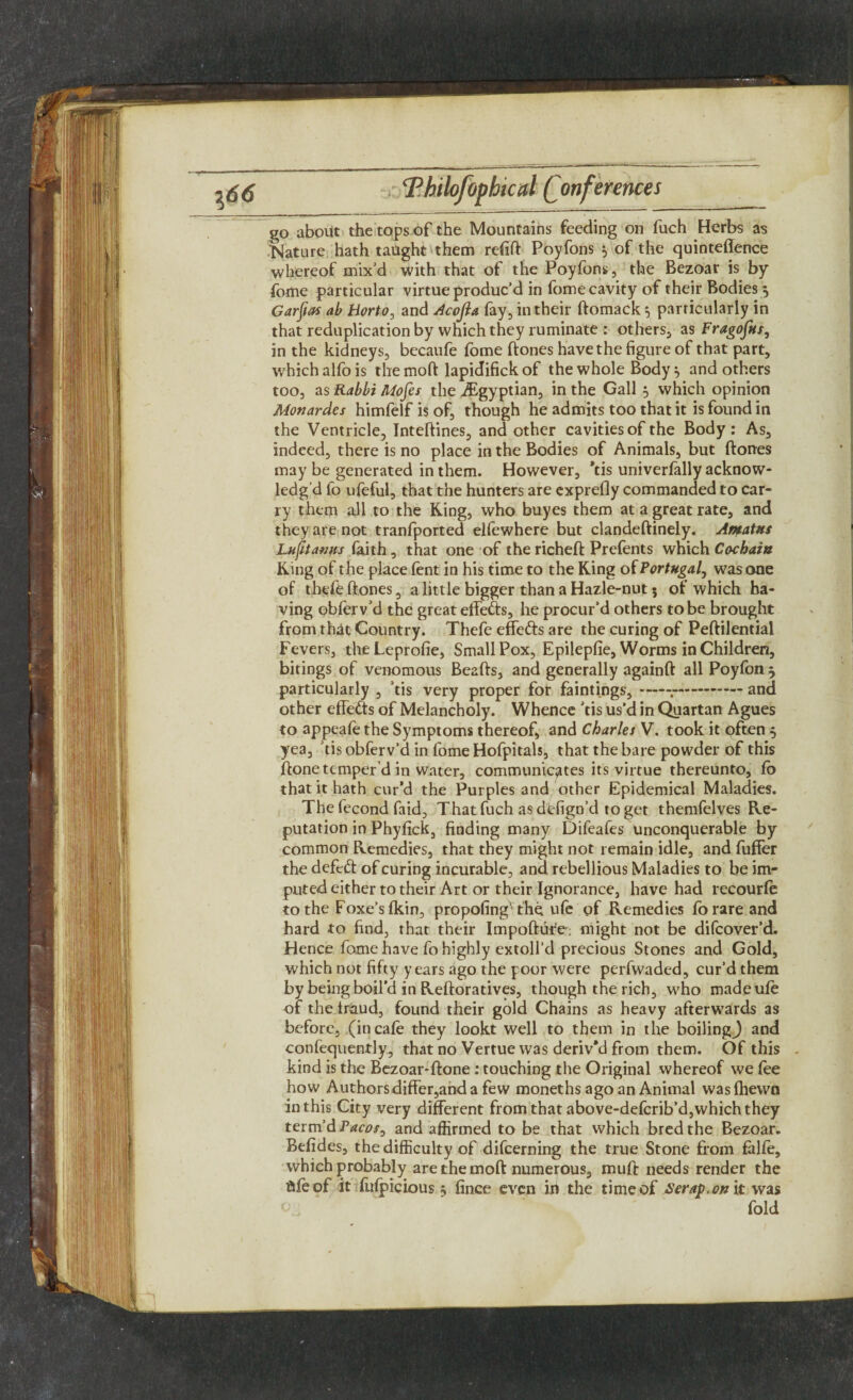 go about the tops of the Mountains feeding on fuch Herbs as Nature hath taught them refill Poyfons 5 of the quinteflence whereof mix'd with that of the Poyfons , the Bezoar is by fome particular virtue produc’d in fome cavity of their Bodies $ Garfias ab Horto, and Acofia fay, in their ftomack 5 particularly in that reduplication by which they ruminate : others, as Fragofus, in the kidneys, becaufe fome ftones have the figure of that part, which alfo is themoft lapidifickof the whole Body} and others too, as Rabbi Mofes the ^Egyptian, in the Gall 5 which opinion Monardes himfelf is of, though he admits too that it is found in the Ventricle, Inteftines, and other cavities of the Body: As, indeed, there is no place in the Bodies of Animals, but ftones may be generated in them. However, *tis univerlally acknow¬ ledg'd fo ufeful, that the hunters are exprefly commanded to car¬ ry them all to the King, who buyes them at a great rate, and they are not tranfported elfewhere but clandeftinely. Amatus Lufrtawts laith, that one of the richeft Prefents which Cochain King of the place lent in his time to the King of Portugal, was one of thefe ftones, a little bigger than a Hazle-nut; of which ha¬ ving oblerv’d the great effe&s, he procur’d others to be brought from that Country. Thefe effects are the curing of Peftilential Fevers, theLeprofie, Small Pox, Epilepfie, Worms in Children, bitings of venomous Beafts, and generally againft all Poyfon 5 particularly , ’tis very proper for faintings,--and other effects of Melancholy. Whence ’tis us’d in Quartan Agues to appeafe the Symptoms thereof, and Charles V. took it often 5 yea, tis obferv’d in fome Hofpitals, that the bare powder of this ftone temper’d in water, communicates its virtue thereunto, lo that it hath cur’d the Purples and other Epidemical Maladies. The fecond faid, That fuch as dtffign’d to get themfelves Re¬ putation in Phyfick, finding many Difeafes unconquerable by common Remedies, that they might not remain idle, and fuller the defeft of curing incurable, and rebellious Maladies to be im¬ puted either to their Art or their Ignorance, have had recourle to the Foxe’s Ikin, propofing1 the ufe of Remedies fo rare and hard to find, that their Impofture; might not be difcover’d. Hence fome have fo highly extoll’d precious Stones and Gold, which not fifty years ago the poor were perfwaded, cur’d them by being boil’d in Reftoratives, though the rich, who made ufe of the iraud, found their gold Chains as heavy afterwards as before, (in cafe they lookt well to them in the boilingj and confequently, that no Vertue was deriv’d from them. Of this . kind is the Bezoar-ftone: touching the Original whereof we lee how Authors differ,and a few moneths ago an Animal was (hewn in this City very different from that above-defcrib’d,which they term’d Tacos^ and affirmed to be that which bred the Bezoar. Belides, the difficulty of difcerning the true Stone from falfe, which probably are the moft numerous, mull: needs render the file of it lulpicious 5 lince even in the time of Serap, on it was fold