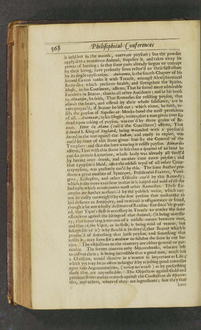 tnly’droavenemous Animal, ftupefies it and takes away its uowlof hurting ^ fo that fome parts already begun to corrupt by their biting, have prefently been reftor d ^ 'heirfirft eftate bv its (ingle application. Avicenna, in the fourth Chapter of his fecond Ca non ranks it with Treacle, amongft Alexipharmacal Remedies which preferve health, and ftrengthen the Spirits. ibl, in his Continent, affirms, That he found more admirable Faculties in Bezoar, thanin all other Antidotes } and in his book to Aim an for, he faith, That Remedies for refifting poyfon, that aflault the heart, and offend by their whole fubftance are m vain prepar'd, if Bezoar be left out 5 which alone, he faith, re- fifta the poyfon of Napellus or Monks-hood the moft pernicious of all. Avenzoar, in his Theyfer, writes,that a man given over for dead upon taking of poyfon, was cur d by three grains of Be¬ zoar. Peter de Abano ('calld the Conciliator) affirms, T rat Edward I. King of England, being wounded with a poyfon d lword in the war againft the Sultan.andi re?dy to ^Plr^ '^ curd by fome of this ftone given him by the General of the T emplars : and that the bare wearing it refills poyfon. Monardes affirms, That with this Stone in lefsthan a quarter of an hour he cupd a certain Licentiate, whofe body was already all fwell d by having once drunk, and another time eaten poyfon^ and that a poyfon d Maid, -after the ufelefs tryal of all other Coun- terpoyfons, was prefently cur’d by this. The fame Author pro¬ duces a great number of Syncopes, Peftilential Feaveis, Verti¬ goes, Epilepfies, and other Difeafes cur d by this Remedy 5 which is the more excellent in that it is mhpid and void of all the badtafte which accompanies moft other Remedies. Thde Ex¬ amples are further authoris’d by th£ publick voice, which can- not be eafily outweigh’d by the few perfons that undeitake to bid defiance to Antiquity, and to occufe it ofignorance or liaud, though it be not wholly deftituteof Reafon. Forfince tis grant¬ ed that Viper’s fleffi is necefiary in Treacle to render the fame efficacious againft the bjtingsof that Animal, (it being necefla- rv that fomething intervene of a middle nature between ours, and that of the Viper, as its fleffi, is being void ot venom, but fufceptible of it) why ffiould it be deny’d,that Bezoar which is produc’d of fomething that hath poyfon, and fomething that refifts it, may ferve for a medium to fubdue the fame in our bo¬ dies, The objedions to the contrary are either general or par¬ ticular. The former concern only Mountebanks, who are ett to anfwef them 5 it being incredible that a good man, much le s a Chriftian, would deceive in a matter (o important as Lite } which yet may be as often indanger’d by rejedmggood remedies upon vain Argumentations, ( to (ay no worfe ) as by Pr^c[* ln£ thofe that are unprofitable. The Objedion againftGo an precious ftones makes, as much againft the Confedion de yactn this, and others, whereof they are ingredients $ but they tiat J - have