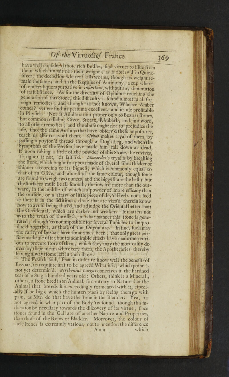 have well confider*d thofe rich Bodies, find virtues to iffue from them which impair not their weight 5 as is obferv’d inQuick- filver, the decoftion whereof kills worms, though its weightre- main the fame 5 and in the Regulus of Antimony, a cup where¬ of renders liquors purgative in infinitum, without any diminution of its fubftance. As for the diverfity of Opinions touching the generation of this Stone, this difficulty is found almoft in all for- reign remedies 3 and though tis not known. Whence Amber comes ? yet we find its perfume excellent, and its ufe profitable in Pbyfick. Nor is Adulteration proper only to Bezoar ftones, but common to Balm, .Civet, Storax, Rhubarb, and, in a word' to all other remedies 3 and the abufe ought not to prejudice the ufe, fincethe fame Authors that have obferv’d thefe impoftures, teach us alfo to avoid them. Clufius makes tryal of them, by palling a poyfon’d thread through a Dog's Leg, and when the Symptoms of the Poyfon have made him fall down as dead, if upon taking a little of the powder of this Stone, he revives' tis right, if not, tis falfifi d. Monardes's tryal is by breaking the hone, which ought to appear made of feveral films thicker or thinner according to its bignefs, which is commonly, equal to that of an Olive, and almoft pf the fame colour, though fome are found to weigh two ounces, and the biggeft are the beft 3 but the Surfaces muft be all fmooth, the inward more than the out¬ ward, in the middle of which is a powder of more efficacy than the outfide, or a ftraw or little piece of dry’d Herb, not a feed as there is in the fictitious 3 thole that are vers'd therein know how to avoid being abus’d, and adjudge the Oriental better than the Occidental, which are darker and weaker. It matters not as to the truth of the effedt, in what manner this ftone is gene¬ rated 3 though 'tis not impoflible for feveral Tu nicies to be pro¬ duc’d together, as thofe of the Onyon are. In fine, fuch may the rarity of Bezoar have fometimes been , that only great per- fons made ufe ofit 3 but its admirable effe&s have made men curi¬ ous to procure ftore of them, which they may the more eafily do even by their means who decry them, the Apothecaries thereby having .llways fome left in their (hops. The Fourth faid. That in order to knowWell the benefits of Bezoar,'tis requifite firft to be agreed What it is5 which point is not yet determin’d. Scribonius Largus conceives it the hardned tear of a Stag a hundred years old : Others, think it a Mineral 3 others, a ftone bred in an Animal, fo contrary to Nature that the Animal that breeds it is exceedingly tormented with it, efpeci- -ally if be big 3 which the hunters guefs by feeing them go with pain, as Men do that have the ftone in the Bladder. Yea, ’tis not agreed in what part of the Body’tis found, though this in¬ dication be neceflary towards the difcovery of its virtue 3 fince ftones found in the Gall are of another Nature and Properties, than thofe of the Reins or Bladder. Moreover, the colour of thefe ftones is extreamly various, not to mention the difference . Aaa which