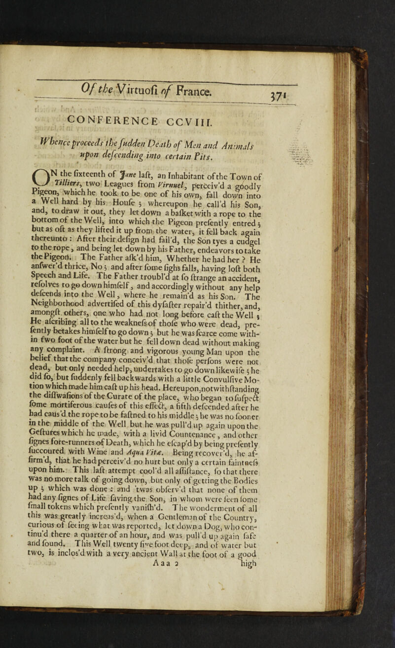 CONFERENCE CCVIII. Whence proceeds ihefuclden Death of Men and Animals upon defending into certain Pits. ON the fixteenth of Jme laft, an Inhabitant of the Town of Tilliers, two Leagues from Virnuel, perceiv’d a goodly which he took to be one of his own, fall down into a Well hard by his Houfe 5 whereupon he call’d his Son, and, to draw it out, they letdown a bafket with a rope to the bottom of the Well, into which the Pigeon prefently entred 5 but as oft as they lifted it up from the water, it fell back again thereunto : After their defign had fail’d, the Son tyes a cudgel . roPc > a°d being let down by his Father, endeavors to take the Pigeon* ^ The Father afkd him. Whether he had her ? He anfwer d thrice, No , and after fome fighs falls, having loft both Speech and Life. The Father troubl’d at fo ftrange ati accident, refolves to ge down himfelf, and accordingly without any help defeends into the Well, where he remain’d as his Son. The Neighborhood advertifed of this dyfafter repair’d thither, and, amongft others, one who had not long before caft the Well 5 He aferibing all to the weaknefsof thofe who were dead, pre¬ tty betakes himfelf to go down 5 but he was fcarce come with¬ in two foot of the water but he fell down dead without making any complaint. A ftrong and vigorous young Man upon the belief that the company conceiv’d that thofe perfons were not dead, but only needed help, undertakes to go down likewife 5 he did fo, but fuddenly fell backwards with a little Convulfive Mo¬ tion which made him caft up his head. Hereupon,notwithftanding the diflwafions of the Curate of the place, who began to fufpett fbme mortiferous caufes of this effefr, a fifth defeended after he had caus d the rope to be faftned to his middle ^ he was no fooner in the middle of the Well but he was pull’d up again upon the Geftufes which he made, with a livid Countenance, and other fignes fore-runners of Death, which he efcap’d by being prefently fiiccoured with Wine and Aqua Vit£. Being recover’d, he af¬ firm d, that he had perceiv’d no hurt but only a certain faintneft upon him. This laft attempt cool'd all affiftance, fo that there was no more talk of going down, but only of getting the Bodies up } which was done : and twas obferv’d that none of them had any fignes of Life favingthe Son, in whom were feen lome fmall tokens which prefently vanifh’d. The wonderment of all this was greatly increas’d, when a Gentleman of the Country, curious of feting what was reported, let down a Dog, who con¬ tinu’d there a quarter of an hour, and was pull’d up again fafe and found. This Well twenty five foot deep, and of water but two, is inclos’d with a very ancient Wall at the foot of a good A a a 2 high