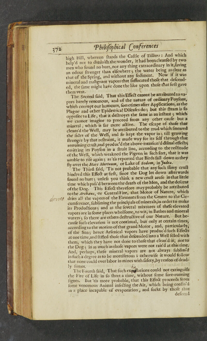 (Conferences high Hill, whereqn ftands the Caftle of Tilhers: And which help’d not to diminilhthe wonder, ithadbeencleanfedby two men who found nO hurt, nor any thing extraordinary in it,laving an odour ftronger than elfewhere * the water being as clear as that of the Spring, and without anv fediment. rN°w I* Wf mineral and malignant Vapors that faffocated thofe that defeend- ed, the fame might haVe done the like upon thofe that firft gave ‘'Thl'second m, That lhi» Effeft cannot be attributed to va¬ pors barely venomous, and of the nature of ordinary Poyfom, which corrupt our humours, fomenmes after Applications, as the Plague and other Epidemical Difeafes do $ but thw fteam is fo oppofitetoLife, that it deftroyes the fame in anmftant * which we cannot imagine to proceed from any other caufe but a mineral, which is far more aftive. The efcape of thofe that cleans’d the Well, may be attributed to the mud which lmeared the fides of the Well, and fo kept the vapor in y till growing ftronger by that rtftraint, it made way for its felf through that remaining cruft,and produc’d the above-mention d dlfmal effefo; emitting its Poyfon in a ftrait line, according to thereftitude of the Well, which weakned the Pigeon in fuch fort, that it was unable to rife again 5 as’tis reported that Birds 611 down as they fly over the Mare Morluum, or Lake of Sodom, in The Third faid, ’Tis not probable that any fuch ilrniy cruft hindred this Effeft at firft, fince the Dog let down afterwards found no hurt •, unlefs you think a new cruft arofe mthat bttle time which pafs'd between the death of the Men, and the ddeent oftheDog. This Effe& therefore may probably be attributed to the Archms, or Central Fire, that Motor of Nature, which dries all the vapors of the Elements from the Centre to the Cir- cumference, fubliming the principals of minerals,in order make its Productions } and as the feveral mixtures of thefe elevated vapors are in fome places whollome,to wit, in Bathes and mineral waters 5 fo there are others deftruCtiveof our Nature. ^ But be- caufe fuch elevation is not continual, but only at certain times, according to the motion of that grand Motor , and, particularly, of the Sun 3 hence Arfenical vapors have producdluch Eneas at one time,and (titled thofe that defcended into a Well filled with them, which they have not done to thofe that clean d it, nor to the Dog, in as much as thofe vapors were not rais d at this time* And, perhaps, thefe mineral vapors are not always lublimd in fuch a degree as to be mortiferous » otherwife it would follow that none could ever labor in mines with (afety,by reafon of dead¬ ly lumes- . 1. :: * -o. The Fourth faid, That fuch expiations could not extinguith the Fire of Life in fo fhort a time, without fome fore-running fignes. But ’tis more probable, that this EffeCf proceeds from fome venomous Animal infeCting the Air, which being connn a in a place incapable of evaporation , and fuckt by thofe shat defeend