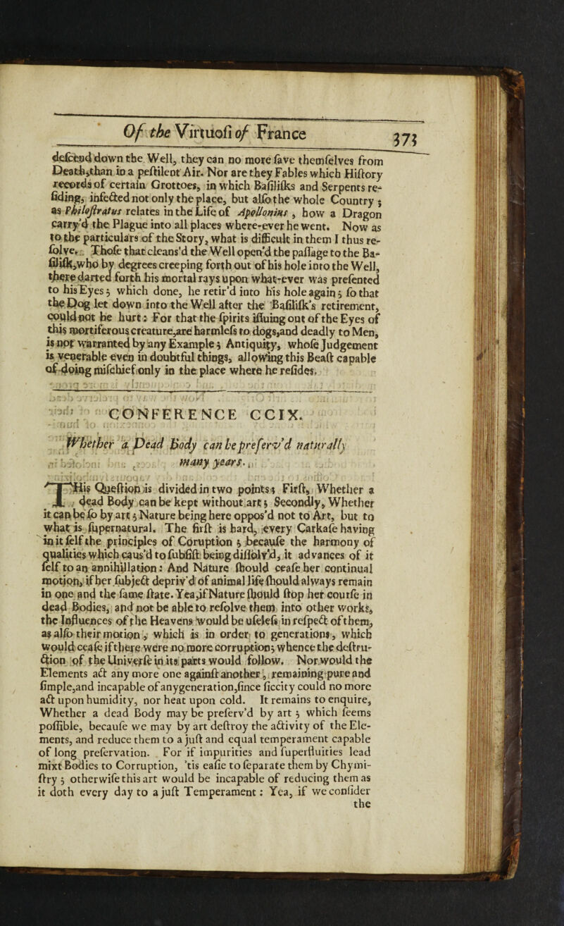 defend down the Well, they can no more fave themfelves from Deatb>than ioa peftileot Air. Nor are they Fables which Hiftory records of certain Grottoes, in which Bafilifks and Serpents re^ fiding, infefted not only the place, but alio the whole Country * as Vhiloflrtfus relates in the Life of Apollonius , how a Dragon parry’d the Plague into all places where-ever he went. Now as to the particulars of the Story, what is difficult in them I thus re¬ vive, Thofe that cleans’d the Well open’d the paffage to the Ba- filiik,who by degrees creeping forth out of his hole into the Well, there darted forth his mortal rays upon whatever was prefented to his Eyes 5 which done, he retir’d into his hole again, fo that the Qog let down into the Well after the Bafililk’s retirement, copldoQt be hurt: For that the fpirits Biuing out of the Eyes of this mortiferous creature,are harmlefs to dogs,and deadly to Men, is not warranted by any Example * Antiquity, whole Judgement is venerable even in doubtful things, allowing this Beaft capable of doing mifehief only in the place where he relides. CONFERENCE CCIX. ■:. _ i » »,• Whether a Dead Body can be prefers d naturally ; . many years.,, iOfl! JOQL lis Qgeftiop is divided in two points ? Fir ft. Whether a dead Body can be kept without art 5 Secondly, Whether it can be fo by art ^Nature being here oppos’d not to Art, but to what is fupernatural. The firft is hard, every Carkafe having in it felf the principles of Coruption h becaufe the harmony of qualities which caus’d tofubfift beingdiftblv’d, it advances of it felf to an annihillation: And Nature (bould ceafeher continual potion, if her fubjeft depriv’d of animal life (bould always remain in one and the fame ftate. Yea,if Nature (bould ftop her eourfe in dead Bodies, apd not be able to refolve them into other works, the Influences of the Heavens would be ufelefs in refpeft of them, as alfo their motion , which is in order to generations , which would ceafe if there were no more corruptions whence the deftru- ftion of the Univerle in its parts would follow. Nor would the Elements aft any more one again# another, remaining pure and fimple,and incapable of anygeneration,fince liccity could no more aft upon humidity, nor heat upon cold. It remains to enquire, Whether a dead Body may be preferv’d by art } which feems poflible, becaufe we may by art deftroy the aftivity of the Ele¬ ments, and reduce them to a juft and equal temperament capable of long prefervation. For if impurities and fuperfluities lead mixt Bodies to Corruption, ’tis eafie to (eparate them by Chy mi- ftry 3 other wife this art would be incapable of reducing them as it doth every day to a juft Temperament: Yea, if we consider the m