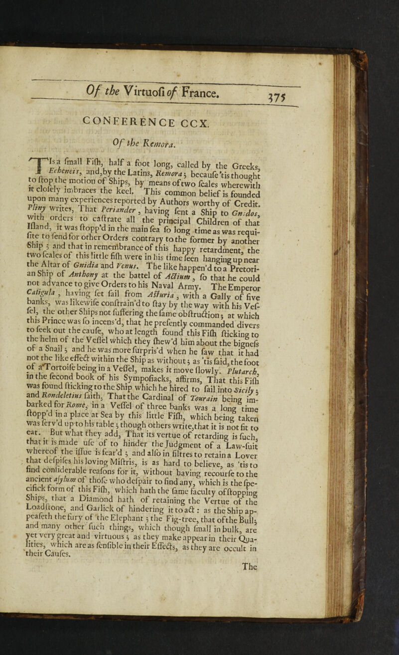 ?75 CONFERENCE CCX. Of the Remora. '-pis a final! Fill, half a foot long, called by the Greeks, f! Eche™'= .=>nd,by the Latins, 5 becaufe *tis though to flop the motion ofShips, by means of two fcales wherewith t clofely unbraces the keel. This common belief is founded upon many experiences reported by Authors worthy of Credit. '■7 '‘‘tC5’ That gander, having fent a Shi/to Gmdos, Znd >erS o Ca.' rateL al1 .the P™cipal Children of that the /f TrS ft°fP ma,D fea folong rimeaswasrequi- hte to fend for other Orders contrary to the former by another fw r5 anri that m remembrance of this happy retardment, the two fcales of this little fi(h were in his time feen hanging up near the Altar of Gmdm and Venus. The like happen'd to a Pretori- an Ship of Anthony at the battel of AG mm, f0 that he could not ad vance to give Orders to his Naval Army. The Emperor CulsguU , having fet fall from ASfuria , with a Gaily of five banks, washkewife conftrain'dto flay by the way with his Vef- u - otl?er Sj?ips not: fufFering the fame obftruftion 5 at which this Prince was fo incens’d, that heprefently commanded divers to feek out the caufe who at length found this Fifli flicking to the helm of the Veflel which they fhew'd him about the bignefs ot a Snail 5 and he was more furpris'd when he faw that it had not the like efleft within the Ship as without 5 as ’tis faid, the foot or a Tortoile being in a Veflel, makes it move (lowly. Plutarch in the fecond book of his Sympofiacks, affirms. That this Fifh was found (licking to the Ship which he hired to fail into Sicily ■ ?nd,Rondeletius faith, Thatthe Cardinal of Tourain being im- ai ked for in a Veflel of three banks was a long time ltopp d in a place at Sea by this little Fifh, which being taken was ferv d up to his table 5 though others write,that it is not fit to eat. But what they add, That its vertue of retarding is fuch, that it is made ufe of to hinder the Judgment of a Law-fuit whereof the iflue is fear'd 3 andalfoin fibres to retain a Lover that defpifes his loving Miftris, is as hard to believe, as 'tis to nnd conlideiable reafons for it, without having recourfe to the aPcclfnrr ablum of thole who defpair to find any, which is the fpe- cinck form of this Fifh, which hath the fame faculty offtopping Ships, that a Diamond hath of retaining the Vertue of the Load (lone, and Garlick of hindering it to aft: as the Ship ap- peafeth the fury of the Elephant 5 the Fig-tree, that of the Bulk and many other fuch things, which though fmall in bulk, are yet very great and virtuous 5 as they make appear in their Qua¬ lities,which areas fenfible in their Effefts, as they are occult in their Caufes.