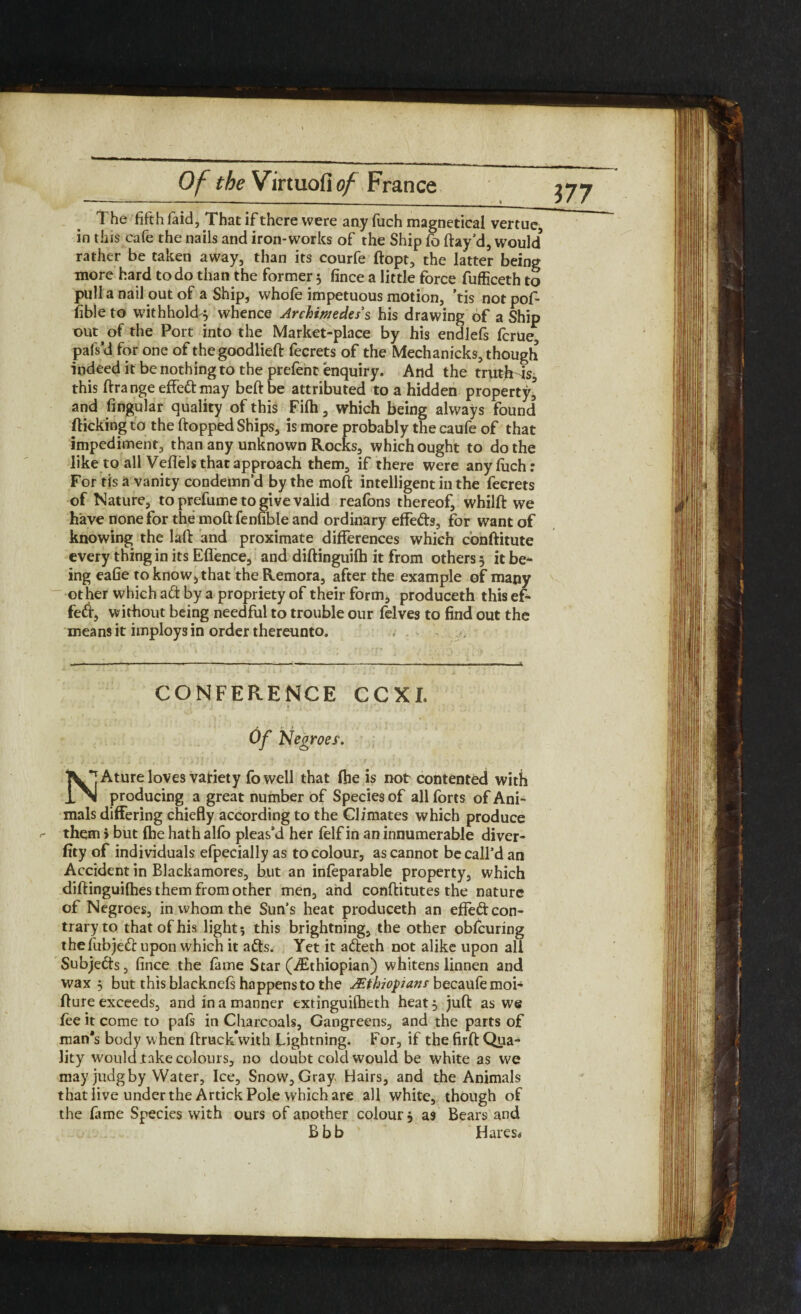 177 The fifth faid, That if there were any fuch magnetical vertue, in this cafe the nails and iron-works of the Ship fo ftay’d, would5 rather be taken away, than its courfe ftopt, the latter being more hard to do than the former 5 fince a little force fufficeth to pull a nail out of a Ship, whofe impetuous motion, 'tis not pof- fible to withhold^ whence Archimedes s his drawing of a Ship out of the Port into the Market-place by his endlefs fcrue, pafs’d for one of thegoodlieft fecrets of the Mechanicks, though indeed it be nothing to the prefent enquiry. And the truthis, this ftrangeeffedmay belt be attributed to a hidden property5 and Angular quality of this Fifh, which being always found flicking to the flopped Ships, is more probably the caufe of that impediment, than any unknown Rocks, which ought to do the like to all Veflels that approach them, if there were any fiich: For tis a vanity condemn’d by the moft intelligent in the fecrets of Nature, to prefume to give valid reafons thereof, whilft we have none for the moft fenfible and ordinary effeds, for want of knowing the laft and proximate differences which conftitute every thing in its Eflence, and diftinguilh it from others 3 it be¬ ing eafie to know^ that the Remora, after the example of many other which a (ft by a propriety of their form, produceth this ef- fed, without being needful to trouble our felves to find out the means it imploys in order thereunto. , - CONFERENCE CCXL Of Negroes. K*|Ature loves vatiety fowell that (he is not contented with 1 >1 producing a great number of Species of all forts of Ani¬ mals differing chiefly according to the Climates which produce them > but fhe hath alfo pleas’d her felf in an innumerable diver- fity of individuals efpecially as to colour, as cannot be call’d an Accident in Blackamores, but an infeparable property, which diftinguilhes them from other men, and conftitutes the nature of Negroes, in whom the Sun’s heat produceth an effeft con¬ trary to that of his light; this brightning, the other oblcuring thefubjed upon which it ads. Yet it adeth not alike upon all Subjeds, fince the lame Star (^Ethiopian) whitens linnen and wax 3 but this blacknels happens to the Ethiopians becaufemoi- fture exceeds, and in a manner extinguilheth heat 3 juft as we lee it come to pafs in Charcoals, Gangreens, and the parts of man’s body when ftruck\vith Lightning. For, if the firft Qua¬ lity would .take colours, no doubt cold would be white as we may judg by Water, Ice, Snow, Gray Hairs, and the Animals that live under the Artick Pole which are all white, though of the lame Species with ours of another colour} as Bears and Bbb Hares*