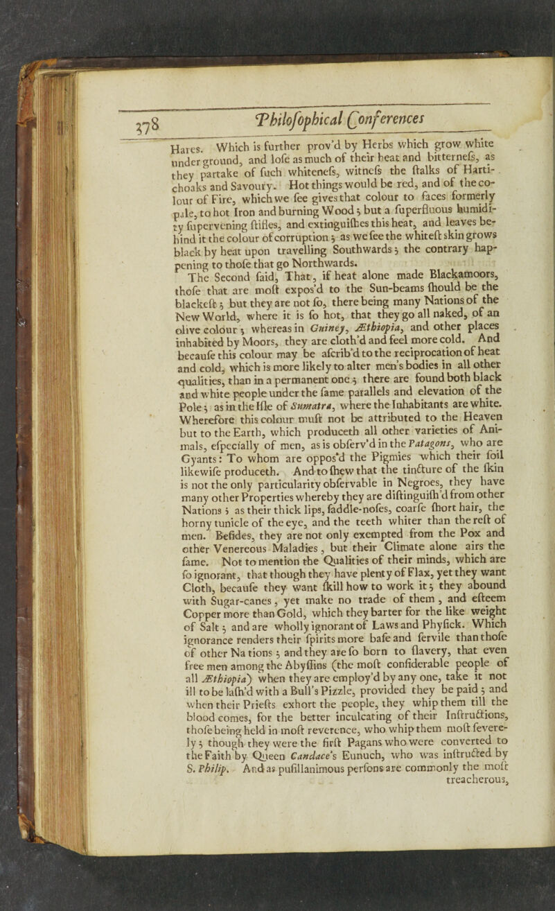 ?78 Hares. 'Which is further prov’d by Herbs which grow white underground, and lofe as much of their heat and bitternefs, as they partake of fuch whitenefs, witnefs the ftalks of Harti- choaks and Savoury. Hot things would be red, and of the co¬ lour of Fire, which we fee gives that colour to faces formerly pale, to hot Iron and burning Wood * but a fuperfluous humidi¬ ty fupervening Hides, and extinguifhes this heat, and leaves be¬ hind it the colour of corruption * as we fee the whiteft skin grows black by heat upon travelling Southwards} the contrary hap¬ pening to thofe that go Northwards. The Second faid, That , if heat alone made Blackamoors, thofe that are moft expos’d to the Sun-beams Ihould be the blaekeft * but they are not fo, there being many Nations of the New World, where it is fo hot, that they go all naked, of an olive colour *, whereas in Guinty, Ethiopia, and other places inhabited by Moors, they are cloth’d and feel more cold. And becaufe this colour may be afcrib’d to the reciprocation of heat and cold, which is more likely to alter men’s bodies in all other qualities, than in a permanent one $ there are found both black and white people under the fame parallels and elevation of the pole} as in the Hie of Sumatra, where the Inhabitants are white. Wherefore this colour muft not be attributed to the Heaven but to the Earth, which produceth all other varieties of Ani¬ mals, efpecially of men, as is oblerv’d in the Patagons, who are Gyants: To whom are oppos’d the Pigmies which their foil likewile produceth. And to (hew that the tin&ure of the fkin is not the only particularity obfervable in Negroes, they have many other Properties whereby they are diftinguilh d from other Nations? as their thick lips, faddle-nofes, coarfe (ho rt hair, the horny tunicle of the eye, and the teeth whiter than the reft of men. Befides, they are not only exempted from the Pox and other Venereous Maladies, but their Climate alone airs the fame. Not to mention the Qualities of their minds, which are fo ignorant, that though they have plenty of Flax, yet they want Cloth, becaufe they want (kill how to work it} they abound with Sugar-canes, yet make no trade of them , and efteem Copper more than Gold, which they barter for the like weight of Salt} and are wholly ignorant of Laws and Phy lick. Which ignorance renders their fpirits more bafeand fervile than thofe of other Na tions} and they are fo born to flavery, that even free men among the Abyflins (the moft confiderable people of all AEthiopia) when they are employ’d by any one, take it not ill to be lalh’d with a Bull’s Pizzle, provided they be paid } and when their Priefts exhort the people, they whip them till the biood comes, for the better inculcating of their Inftruftions, thole being held in moft reverence, who whip them moft fevere- ]y } though they were the firft Pagans who were converted to the Faith by Queen Candace s Eunuch, who was inftrufted by S. Philip. And as pufillanimous perfons are commonly the mole treacherous.