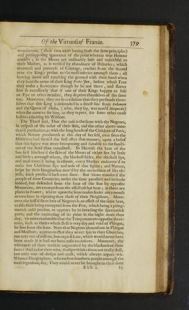 treacherous, (thefe two vices having both the fame principles) and prefuppofing ignorance of the point wherein true Honour confifts ; lo the Moors are ordinarily bale and unfaithful to their Matters, as is verifi’d by abundance of Hiftoriesy which rneannefs and poornefs of Courage, reaches from the fecond next the King’s perfon to the moft inferior amongft them 5 all bowing down and touching the ground with their hand when they hear the name of their King Frete-^un, before whole Tent they make a Reverence though he be not there , and flatter him fo exceflively that if one of their Kings happen to lofe an Eye or other member, they deprive themfelves of the fame too. Moreover, they are fo credulous that they perfwade them¬ felves that this King is delcended in a dirett line from Solomon and the Queen of Sheba, ( who, they fay, was nam'd Maqueda') when Ihe came to fee him, as they report, for fome other caufe belides admiring his Wildom. The Third laid. That the cafe is the fame with the Negroes, in refpeft of the color of their Ikin, and the other above-men- tion’d particulars ,as with the long heads of the Children of Paris, which Nature produceth at this day of herlelf, ever fincethe Mid wives had form’d the firft after that manner, upon a belief that this figure was more becomming and fuitable to thefun&i- onsof the Soul than roundnefs. So likewife the heat of the Sun firft blacken’d the Ikin of the Moors of either Sex by little and little 5 amongft whom, the blackeft hides, the thickeft lips, and moft evers’d being in efteem, every Mother endeavor’d to make her Childrens lips andnofeof that figure j and Nature, hejpt by their Imagination mov’d by the occurrence of like ob¬ jects, hath produc’d fuch ever fince. But 'tis no wonder if the people of fome Countries, under the lame parallels and latitude indeed, but defended from the heat of the Sun by oppolite Mountains, are exempt from the effe&ofthat heat $ as there are places in France , where upon the fame reafon fruits are a month or two later in ripening than thofe of their Neighbors. More- over,the frill’d fhort hair of Negroes is an effeft of the lame heat, as alio their being exempted from the Pox, which being a phleg- matick cold poylon, as appears by it3 invading the fpermatick parts, and the encrealing of its pains in the night more than day, ’tis more reafonable that the Temperaments oppolite there¬ unto, fuch as theirs whofe flefh is very dry and void of Phlegm, be free from the fame. Now that Negroes abound not in Phlegm and Moifture, appears in that they never fpitin their Churches, not only out of cuftom, but exprefs Law, which would never have been made if it had not been eafie tooblerve. Moreover, the whitcnels of their teeth is augmented by theblacknelsof their faces: And asfor their wits, Scaliger thinks them not really dull, but only out of delign and craft, which always argues wit. Whence Geographers, who reckon Southern peopleamongft the moft ingenious, lay. They could never be brought to their duty B b b 2, by