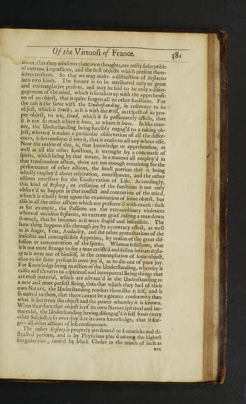 count,that they mind not their own thoughts,are eafily fufcentible o. external unpreffions, and the firft objefts which prefent rtiem- felves to them. So that we may make a diftinaion of Ecflacict into two kinds. The former is to be attributed only to great and contemplative perfons, and maybefaidto be only a difen- gagement of the mind, which is fo taken up with the apprehenfi- on of an ob,eft, that it quite forgets all its other functions. For the cafe is the fame with the Vxderjla«dw<; in reference to I. ob)ea which is Truth, as it i, with t pro ft s°n Jt f t0 T’ u ■’ ,Whkhk f° P^on^clyaffeas, that it: not fo much where it lives5 as where it loves. In like man- ner, the Underftanding being forcibly engag’d to a taking ob- je&j whereof it makes a particular obfervation of all thedfffer- ences, is fo transform d into it, that it ceafes to a & any where elfe wd7atshnirierfn0fhthlSr'Vhat k.nowledge or apprdienfion, as al*c ? ?the/' ft*n^>ons, is wrought by aconcourfe of fpir ts, which being by that means, in a manner all employ’d in that tranfcendent aftion there are not enough remaining for the performance of other addons, the fmall portion that is being wholly employ d about refutation, nourilhment, and the other avIOn- jecef“ry for the Confervation of Life. Accordingly this kind of Ecfiacy, or collation of the functions is not o8nly obferv d to happen in that confltft and contention of the mind. When it is wholly bent upon the examination of feme object, but a fo in all the other a&ions which are perform’d with excefs: fuch where !*ampr’ tke Paffions a« the extraordinary violences whereof occafion Ec/Wr, an extream grief carting a man down fo much, that he becomes as it were ftupid and infallible. The IJ'in A m8 hafpens alfo through joy by a contrary effert, as well ■ 'fu'18eri Fear> Audacity, and the other perturbations of the trafcible and concupifctble Appetites, by reafon of the great dif- fufion or concentration of thefpirits. Whenceitfollows, that it is not more ftrange to fee a man ravilh’d and fallen into an Ectla- Vr Ter°Ut 0fhrff’ in the contemplation of fomeobfrt, than to fee fome perfons fo over-joy d, as to die out of pure joy! For Knowledge being an action of the Underftanding, whereby it raifes and elevates to a fpiritual and incorporeal Being things that are moft material, which are advanc’d in the Underftanding to a new and more perfcft Being, than that which they had of their own Nature, the Underftanding renders them like it felf, and is lo united to them, that there cannot be a greater conformity than what is between theobjeft and the power wherebyit is known. W hen therefore that objeft is of its own Nature fpiritual and im- material the Underftanding having difengag’d it felf from every ot.ier Subject,is-fo over-joy’dat itsown knowledge, that itfor- geis all other aftions of lefsconfequence. The other Ecfiacy is properly attributed to Lunaticksand di- IIratted per.ons, and is by Phyficians plac'd among thehieheft irregularities, caufed by black Choler in the minds of fuch as are ?8,