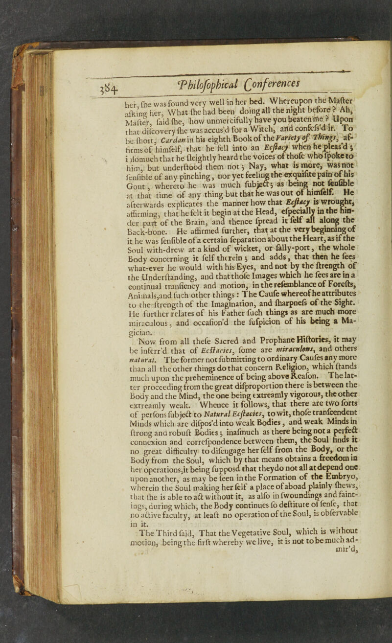 her (he was found very well in her bed. Whereupon the Matter alkingher, What (he had been doing all the night before ? Ah, IViafter, faid (he, how unmercifully have you beaten me ? Upon that discovery (he wasaccus’d for a Witch, arid confefsd it. To be (hort, Cardan in hw eighth Book of the Variety of Things, af¬ firms of himfelf, that he fell into an Ecfiacy when he pleas'd * i riomuch that he fleightly heard the voices of thofe who fpoketo him, but underftood them not 5 Nay, what is more, was not fcnfible of any pinching, nor yet feeling the exquifite pain of his Gout, whereto he was much (ubjeftj as being not fenuble at that time of any thing but that he was out of himlclE He afterwards explicates the manner how that Ecjlacy is wrought* affirming, that he felt it begin at the Head, efpecially in the hin* der DcirT of the Brain3 and thcncc (pread it lcli 2ll slong the Back-bone. He affirmed further, tha^ at the very beginning of it he was (enfible of a certain (eparation about the Heart, as if the Soul with-drew at a kind of wicket, or fally-port, the whole Body concerning it felf therein 5 and adds, that then he lees whac-ever he would with his Eyes, and not by the ftrength of the Underftanding, and that thofe Images which he fees are in a continual tranfiency and motion, in the refemblance of Forefts, Animals, and fuch other things: The Caufe whereof he attributes to the ftrength of the Imagination, and (harpnefi of the Sight. He further relates of his Father fuch things as are much more miraculous, and occafion’d the fufpicion of his being a Ma- gician. Now from all thefe Sacred and Prophane Hiftories, it may be inferr’d that of Ecffacies, (bme are niiracnlonsy and others natural. The former not fubmittingto ordinary Caufes any more than all the other things do that concern Religion, which ftands much upon the preheminence of being above Realon. The lat¬ ter proceeding from the great difproportion there is between the Body and the Mind, the one being extreamly vigorous, the other extreamly weak. Whence it follows, that there are two Ibrts of perfons fubjett to Natural Ecjlacics^ to wit, thole tranfeendent Minds which are difpos’d into weak Bodies, and weak Minds in ftrong and robuft Bodies, inafmuch as there being not a perfect connexion and correlpondence between them, the Soul finds it no great difficulty todifengage her (elf from the Body, or the Body from the Soul, which by that means obtains a freedom iQ her operationSjit being fupposd that theydo not all at depend one. upon another, as may beleen in the Formation of the Embryo, wherein the Soul making her (elf a place of aboad plainly (hews, that (he is able to a£t without it, as alfo in fwoundings and faint- ings, during which, the Body continues fo deftitute of lenfe, that no active faculty, at leaft no operation of the Soul, is oblervable in it. The Third faid, That the Vegetative Soul, which is without motion, being the firft whereby we live, it is not to be much ad¬ mir'd.