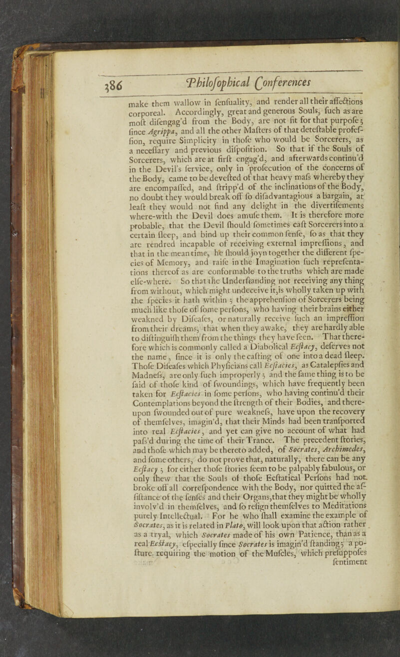 make them wallow in fenfuality, and render all their affections corporeal. Accordingly, great and generous Souls, fuch as are moft difengag’d from the Body, are not fit for that purpofe 5 fince Agrippa, and all the other Matters of that deteftable profef- fion, require Simplicity in thofe who would be Sorcerers, as a neceffary and previous difpofition. So that if the Souls of Sorcerers, which are at firft engag’d, and afterwards continu’d in the Devil’s fervice, only in 'profecution of the concerns of the Body, came to be devefted of that heavy mafs whereby they are encompaffed, and ftripp’d of the inclinations of the Body, no doubt they would break off fo difadvantagious a bargain, at leaft they would not find any delight in the divertifements where-with the Devil does amufe them. It is therefore more probable, that the Devil fhould fometimes caft Sorcerers into a certain fleep, and bind up their common fenfe, fo as that they are rendred incapable of receiving external impreffions, and that in the mean time, he fhould joyn together the different fpe- ciesof Memory, and raife in the Imagination fuch reprefenta- tions thereof as are conformable to the truths which are made elfe-where. So that the Underttanding not receiving any thing from without, which might undeceive it,is wholly taken up with the fpecies it hath within 5 theapprehenfion of Sorcerers being much like thofe of fome perfons, who having their brains either weakned by Difeafes, or naturally receive fuch an impreffion from their dreams, that when they awake, they are hardly able to diftinguifh them from the things they have feen. That there¬ fore which is commonly called a Diabolical Ecjiacy, deferves not the name, fince it is only the catting of one into a dead fleep. Thofe Difeafes which Phyficians call Ecjiacies, as Catalepfies and Madnefs, are only fuch improperly 5 and the fame thing is to be faid of thofe kind of fwoundings, which have frequently been taken for Ecjiacies in fome perfons, who having continu’d their Contemplations beyond the ftrength of their Bodies, and there¬ upon fwounded out of pure weaknefs, have upon the recovery of themfelves, imagin’d, that their Minds had been tranfported into real Ecjiacies, and yet can give no account of what had pafs’d during the time of their Trance. The precedent ftories, and thofe which may be thereto added, of Socrates, Archimedes, and fome others, do not prove that, naturally, there can be any Ecjiacy 5 for either thofe ttories feem to be palpably fabulous, or only fhew that the Souls of thofe Ecftatical Perfons had not. broke off all correfpondence with the Body, nor quitted the af- fiftance of the fenfes and their Organs,that they might be wholly involv’d in themfelves, and fo refign themfelves to Meditations purely Intelledual. For he who fhall examine the example of Socrates, as it is related in Plato, will look upon that aftion rather as a tryal, which Socrates made of his own Patience, than as a real EcSiacy^ efpecially fince Socrates is imagin’d handingy apo- fture requiring the motion of the Mufcles, which prefuppofes fentiment