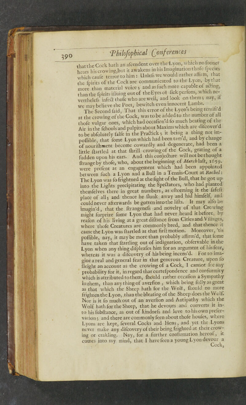 that the Cock hath an afcendent over the-Lyon, which no fooner hears his crowing,but it awakens in his Imagination thofe fpecies which caufe terror to him: Unlefs we would rather affirm, that the fpirits of the Cock are communicated to the Lyon, byt^at more than material voice*, and as fuch more capable of acting, than the fpirits ifluing out of the Eyes of lick perfons, .which ne- verthelefs infed thofe who are well, and look on them 5 nay, it we may believe the Poet, bewitch even innocent Lambs. _ The Second fiid, That this error of the Lyon s being terrifi d at the crowing of the Cock, was to be added to the number or all thole vulgar ones, which had occalion d fo much beating of tae Air in the fchools and pulpits about Maxims which are difcoverd to be abfolutely falfe in the Pradick 5 it being a thing not lm- poflible, that fome Lyon which had been tam’d, and by change of nourilhwient become cowardly and degenerate, had been a little ffartled at that Ihrill crowing of the Cock, grating of a liidden upon his ears. And this conjecture will not bethought ftrangeby thofe, who, about the beginning of Marchlaft, 1659. were prefent at an engagement which had been appointed between luch a Lyon and a Bull in a Tennis-Court at Rochel „ The Lyon was fo frightned at the fight of the Bull, that he got up into the Lights precipitating the Spedators, who had planted themfelves there in great numbers, as effeeming it the fafeft place of all 5 and thence he flunk away and hid himfelf, and could never afterwards be gotten into the lifts. It may alfo be imagin’d, that the ftrangenefs and novelty of that Crowing might lurprize lome Lyon that had never heard it before, by realbn of his living at a great diftance from Cities and Villages, where thole Creatures are commonly bred, and that thence it came the Lyon was ftartled at that firft motion. Moreover, ’tis pofiible, nay, it may be more than probably affirm’d, that fome have taken that ftartling out of indignation, obfervable in the Lyon when any thing difpleafes him for an argument of his fear, whereas it was a dilcovery of his being incens d. for to ima¬ gine a real and general fear in that generous Creature, upon fo Height an account as the crowing of a Cock, I cannot fee any probability for it, in regard that correfpondence and conformity which is attributed to them, fhould rather occalion a Sympathy in them, than any thing of averfion , which being fully as great as that which the Sheep hath for the Wolf, fhould no more frighten the Lyon, than the bleating of the Sheep does the Wolf. Nor is it fo much out of an averlion and Antipathy which the Wolf hath for the Sheep, that he devours and converts it in¬ to his fubftance, as out of kindnefs and love to his own prefer- vacion 5 and there are commonly fe;en about thofe houfes, where Lyons are kept, feveral Cocks and Hens, and yet the Lyons never make any difeovery of their being frighted at their crow¬ ing or crakling. Nay, for a further confirmation hereof, it comes into my mind, that I have feen a young Lyon devour a Cock,