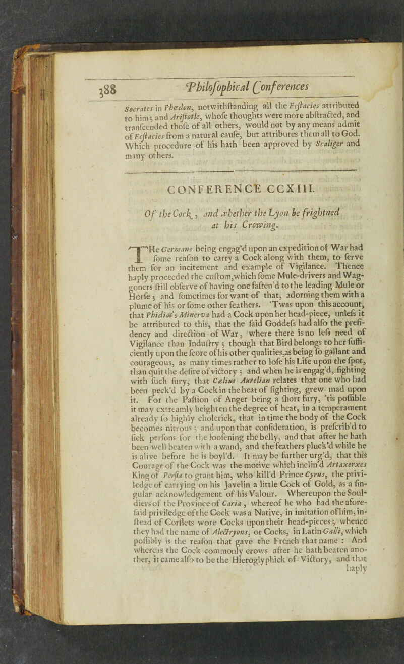 Socrates in Phcedon, notwithftanding all the Ecjlacies attributed to him 5 and Ariftotle, whole thoughts were more abftrafted, and tranfcended thofe of all others, would not by any means admit of Ecjlacies from a natural caufe, but attributes them all to God, Which procedure of his hath been approved by Scaliger and many others. CONFERENCE CCXIII. Of the Coc\, and whether the Lyon befrightned at his Crowing. 'yr'Wt Germans being engag’d upon an expedition of War had forne reafon to carry a Cock along with them, to ferve them for an incitement and example of Vigilance. Thence haply proceeded the cuftom,which fome Mule-drivers and Wag¬ goners dill obierve of having one fatten'd to the leading Mule or Horfe 5 and fometimes for want of that, adorning them with a plume of his or fome other feathers. Twas upon this account, that Phidias's Minerva, had a Cock upon her head-piece, unlefs it be attributed to this, that the faid Goddefs had alfo the prefi- dency and direction of War, where there is no lefs need of Vigilance than Induftry 5 though that Bird belongs to her fuffi- ciently upon the fcore of his other qualities,as being fo gallant and courageous, as many times rather to lofe his Life upon the fpot, than quit the defire of viftory 5 and when he is engag’d, fighting with fuch fury, that C<elius Anrelian relates that one who had been peck’d by a Cock in the heat of fighting, grew mad upon it. For the Paffion of Anger being a ftiort fury, ’tis polfible it may extreamly heighten the degree of heat, in a temperament already fo highly cholerick, that in time the body of the Cock becomes nitrous 5 and upon that consideration, is prefcrib’d to fick perfons for 1 he loofening the belly, and that after he hath been well beaten with a wand, and the feathers pluck'd while he is alive before he is boyl'd. It maybe further urg’d, that this Courage of the Cock was the motive which inclin’d Artaxerxes King of Perfta to grant him, who kill’d Prince Cyrus^ the privi- ledge of carrying on his javelin a little Cock of Gold, as a fin- gular acknowledgement of his Valour. Whereupon the Soul* diers of the Province of Caria , whereof he who had the afore- faid priviledgeofthe Cock was a Native, in imitation of him, in- ftead of Corilets wore Cocks upon their head-pieces^- whence they had the name of Aleffryons, or Cocks, in Latin Gallic which poffibly is the reafon that gave the French that name : And whereas the Cock commonly crows after he hath beaten ano¬ ther, it came alfo to be the Hieroglyphick of Vittory, and that haply