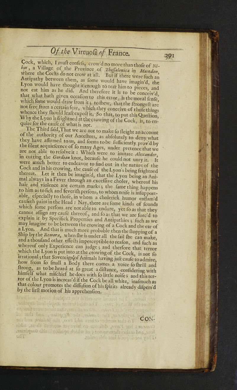 Coclc, which, I mu(> confefs, crow’d no more than thofe of W- U, a Village of the Province of Thejfalomca in Mm dor, ^here the Cocks do not crow at all. But if there were fuch an Antipathy between them, as feme would have imagin’d the Lyon would have thought it enough to tear him to pieces and not ea him as he did. And therefore it is to beconceWd hat what hath given occafion to this errorv is the moral fenfe’ Which fome would drawfromit; tolhew, that the ftrongeft are not fiee from a certain fear, which they conceive of thofe things whence they fliould leaft expeft it. So that, to put this Queftion Why the Lyon is fughtned at the crowing of the Cock, is, to en¬ quire for the caufe of whatis not. 5 The Third faid,That we are not to make fo Height an account of le authority of our Anceftors, as abfolutejy to deny what they have affirmed to us, and feems to be fufficiently proved by the fflent acquiefcence of fo many Ages, under pretence that we are not able torefolveit : Which were to imitate Alexander in cutting the Gordian knot., becaufe he could not untv it. It were much better to endeavor to find out in the nature of' the Cock and in his crowing, the caufe of the Lyon s being frightned ™Tll', L“ bu lma8m’d> that the Lyon being a8n Ani- mal always in a Fever through an exceffive choler, whereof his hair and violence are certain marks 5 the fame thing happens to him as to lick and fevenfh perfons, to whom noife is infuppor t- able, eipecially to thofe, in whom a cholerick humor enflam’d caufeth pains in the Head : Nay, there are fome kinds of founds which fome perfons are not able to endure, yet fo as that thev cannot affign any caufe thereof, and foas that we are forc’d to explain it by Specific* Properties and Antipathies 5 fuch as we may imagine to be between the crowing of a Cock and the ear of 1that ls much more provable then the hopping of a Ship t*y the Remora, when fhe is under all the fail (he can make andathoufandother effeds imperceptible to reafon, and fuch as whereof only Experience can judge S and therfore that terror which the Lyon is put into at the crowing of the Cock, is not fo irrational} that Sovereignjof Animals having juft caufe to admire how from fo fmall a Body there comes a voice fo fhrill and S as, tobe.^ f {°great adiftance, confidering with himfelf what mifchief he does with fo little noife i and this ter¬ ror of the Lyon is increas’d if the Cock be all white, inafmuch as that colour promotes the diffufion of his fpirits already difpers’d by the firft motion of his apprehenfion. C ON .wwt.-^w.O <Jiu