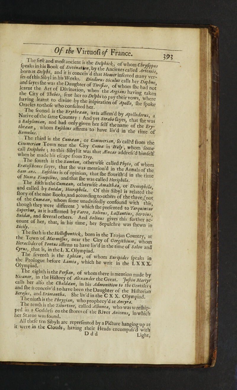 born at Delphi, and it is conceiv’d7h , UA cal,ed Arte”“'> fes ofthis Sibyl in his Wo k nw , mk\Ki many and layes (he was theK'terotZT f ^ learnt the Art of Divination III Ju3 ofwhom ^had not the City of Thebes, fent her to Delphi Ar&T*s. having taken having learnt to divine bvthPfnf' ?P%heirV0WS3 where Oracles to thofe who confulted her.P,ratl°n °f A^°Uo\ 016 fPoke Nadt^fthe fame Coumr^TXnd'yet trTb\^ 3 a Babylonian, and had only given her felf th/n^3 ts&wl”” -15- “ cj^lowfneanrcitv cr ^ ft°m the when he made his ^ M’d ^ ErJuftheTstyl ththatle l°merT-ire °f whom o J . ine was mention d in the Annakof the* Sagans. Rufebius is of opinion, that fhe flourilk’dinthetime ^ mma Vimphus, and that Ole was called Heriphila. a i, j1?15 the c™*<in, otherwife Amalthta, or Demophila and called by Saidas, Hierophila. Ofthis Sibyl is related the ftoryofthenme Books,and according to others of the three fnot °,f thf c“m£an, whom fome unadvifedly confbuhd with this slidas andalfa aW’ S‘r™‘> count of her Z ; r And fW 8Ives ‘*>is father ac- Shily. h ’ h‘S “me> her Sepulchre was (hewn in TJjc fixth*? the Helkftontick,, born in the Trojan Country at the Town of MarmiJJns, near the City of Gergitbium Whom CnufthaH ’’‘I ‘fS8 “ haVe Uv'd in the l™e of and Cyrus that is, in the L X. Olympiad. the pe [CVentlLl Vs the Lyhu”> °f whom Euripides fpeaks in OlympiadP^ before Lamia’ which he writ >n the LXXX. Kijanl/fn^^n^c’ wh,omthere is mention made by elZ h’ ]r ,Hlft(i,ry ?f Alex‘,”^f the Great. Jufiin Martyr ^nd lb61 3 f° t}™Cha'd‘e‘,”> in his Admonition to the Gentiles $ and fhe is conceiv’d to have been the Daughter of the Hiftorian Berofus, and Ertmantha. She liv'd in the C X X. Olympiad. The ninth is the Phrygian, who prophccy’d at Ancyra. P ped is ^Godd' ? Tte’ call?d whowasworlhip- hPer Statue v^s founT 6 ^ “hiS, All thefe ten Sibyls are reprefented by a Pifture hanging up as it were m the Clouds, having their Heads encompafs’d with' ^ ^ d Light,