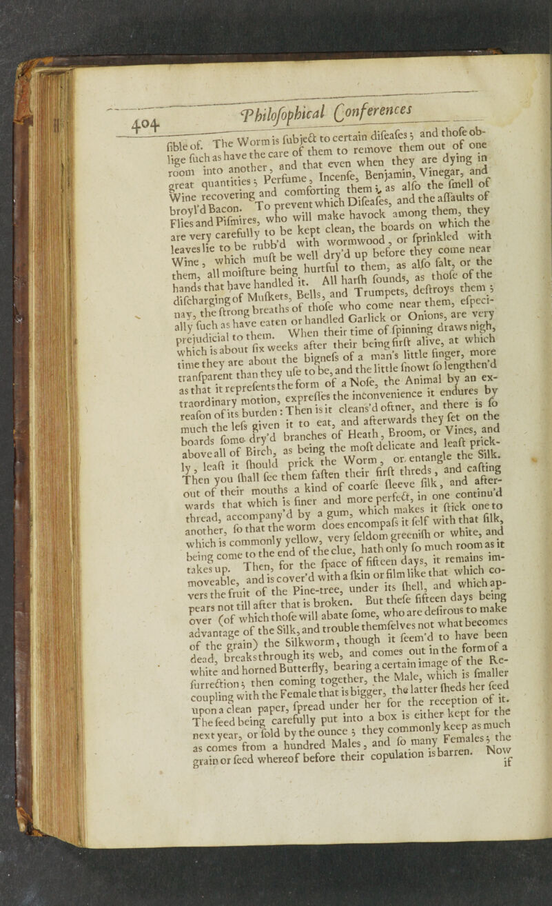 -7 ThTworm is fubieft to certain difeafes; and thofe ob- fibleof. The Wot®1S1U > , rem0ve them out of one ligefnchashaveth^ca ^ when they are dying m room into anotbe , Tncenfe, Benjamin, Vinegar, and great quantities 5 th’ , as a]fo the fmell of Ivine recovernig and comfo and the affauhs of broyldBacon. Top make havock among them they Flies and Pilnures, wn , . hoards on which the , „«m,ab. kg fr; 1,* »i.h leaves he to be rubb d >d u before they come near ^ine’a\Tmo?ftuTe bdng hurtful to them, as alfo fait, or the them, all moiiture ocu g founds, as thole of the hrrtS 'b-riof Mulkett Bells find Trumpets, deftroys them ; difcharging 3 p thofe wbo come near them, efpeci nuyVthh« hale eaten or handled Garlick or Onions, are very ally fuch a have cat time of fpinning draws nigh, prejudicial to thein. ,heir bcingfirft alive, at which which is about fix we . , of a man.$ little finger, more time they are about K and tfae ,ittle fnoWt fo lengthen d tra hfpfTrenrefems the form of a Nofe, the Animal by an ex- as that it P exprefles the inconvenience it endures by ,rT^ of ts burden’: Then is it cleans’d oftner, and there is fo !{S “ s.r s S i. p “ss - rsrr anorher, fo^hat the wot fddom greenilh or white, and which is commonly y U f ^ Y hath o»,y fo mnch room as it aeing c‘,nR' f tbe fpace of fifteen days, it remains lm- uk“ X. ™d’ cover’d with a Ikin or film like that which co- 11,1 . r5nf t|le pine-tree, under its (hell, and which ap vers the fruit of the: Pi ^ But thrfe fiftcen days being Ptar3 ?nf which thofe will abate fome, who ate defirous to make advantagelaf'the Silk, and trouble themfelves not wh^<^ of the main) the Silkworm, though it feem d to have been dead breaksthrough its web, and comes out in t e „ white and horned Butterfly, furreftion then coming together, the ™ a’„meds her feed coupling With the Female the reception of it. upona clean paper, fpread under he . for the The feed being carefully put mto a box u either kept next year, or fold by the ounce 5 t ley co Females; the as comes from a hundred Males, and fo ma Y ^ow grain or feed whereof before their copulation * •