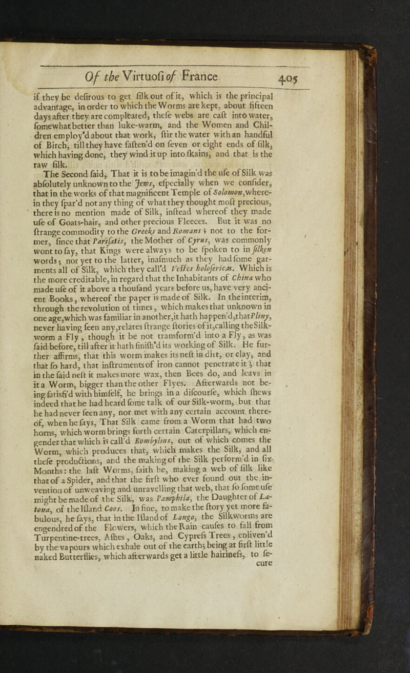 if they be defirous to get filk out of it, which is the principal advantage, in order to which the Worms are kept, about fifteen days after they are compleated, thefe webs are caft into water, fomewhat better than luke-warm, and the Women and Chil¬ dren employ'd about that work, (fir the water with an handful of Birch, till they have faften’d on feven or eight ends of filk, which having done, they wind it up intolkains, and that is the raw filk. The Second faid, That it is to be imagin’d the ufe of Silk was abfolutely unknown to the jfen?/, efpecially when we confider, that in the works of that magnificent Temple of Solomon^where¬ in they fpar’d not any thing of what they thought mod precious, there is no mention made of Silk, inftead whereof they made ufe of Goats-hair, and other precious Fleeces. But it was no ftrange commodity to the Greeks and Romans 5 not to the for¬ mer, fince that Parifatis, the Mother of Cyrus ^ was commonly wont to fay, that Kings were always to be fpoken to in filken words; nor yet to the latter, inafmuch as they hadlome gar¬ ments all of Silk, which they call'd Vettes holofericas. Which is the more creditable, in regard that the Inhabitants of China who made ufe of it above a thoufand years before us, have very anci¬ ent Books, whereof the paper is made of Silk. In the interim, through the revolution of times, which makes that unknown in one age,which was familiar in another,it hath happen d,thatP//#y, never having feen any,relates ftrange ftories ofit,calling theSilk- worm a Fly , though it be not transform’d into a Fly, as was laid before, till after it hath finilh'd its working of Silk. He fur¬ ther affirms, that this worm makes its neft in diit, or clay, and thatfo hard, that inftrumentsof iron cannot penetrate it j that in the faid neft it makes more wax, then Bees do, and leavs in it a Worm, bigger than the other Flyes. Afterwards not be¬ ing fatisfi’d with himfelf, he brings in a difcourfe, which fhews indeed that he had heard feme talk of our Silk-worm, but that he had never feen any, nor met with any certain account there¬ of, when he fays, That Silk came from a Worm that had two horns, which worm brings forth certain Caterpillars, which en¬ gender that which is call’d Bomhylius, out of which comes the Worm, which produces that, which makes the Silk, and all thefe productions, and the making of the Silk pel form din fix Months: the laft Worms, faith he, making a web of filk like that of a Spider, and that the firft who ever found out the in¬ vention of unweaving and unravelling that web, that fo fomeufe might be made of the Silk, was Pawpkila, the Daughter of La- tona, of thelfland Coos. In fine, tomakethe ftory yet more fa¬ bulous, he lays, that in the Iflandof Lango, the Silkworms are engendredof the Frowers, which the Rain caufes to fall from Turpentine-trees, Allies, Oaks, and Cyprefs Trees, enliven d by the vapours which exhale out of the earthy being at firft litt.e naked Butterliies, which afterwards get a little hairinefs, to fe~ cure