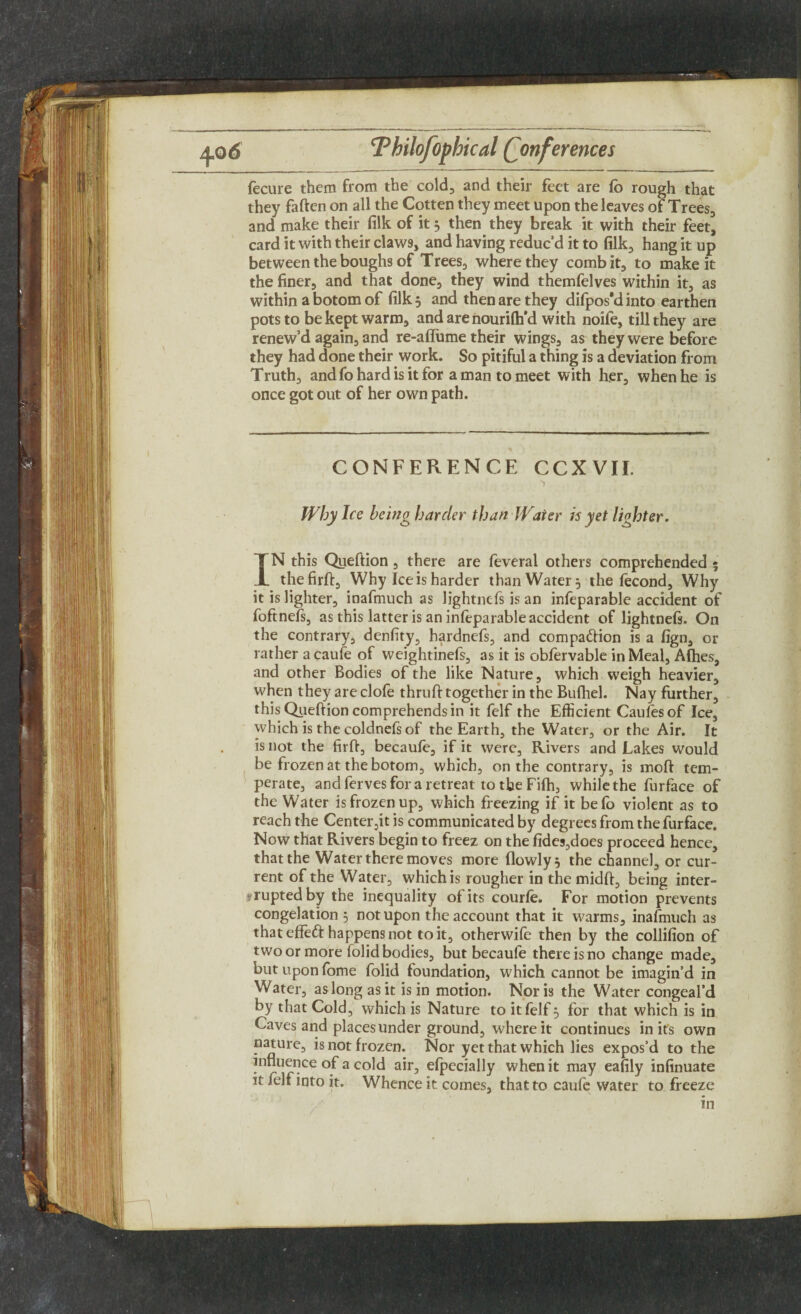 fecure them from the cold, and their feet are (b rough that they fatten on all the Cotten they meet upon the leaves of Trees, and make their filk of it 5 then they break it with their feet, card it with their claw9, and having reduc’d it to filk, hang it up between the boughs of Trees, where they combit, to make it the finer, and that done, they wind themfelves within it, as within a botom of filk 5 and then are they difpos*d into earthen pots to be kept warm, and are nourilh’d with noife, till they are renew’d again, and re-alfume their wings, as they were before they had done their work. So pitiful a thing is a deviation from Truth, and fo hard is it for a man to meet with her, when he is once got out of her own path. CONFERENCE CCXVII. Why Ice being harder than Water is yet liohter. IN this Queftion, there are feveral others comprehended « thefirft. Why Ice is harder than Water 5 the fecond, Why it is lighter, inafmuch as lightnefs is an infeparable accident of foftnefs, as this latter is an infeparable accident of lightneft. On the contrary, denfity, hardnefs, and companion is a fign, or rather a caufe of weightinefs, as it is obfervable in Meal, Afhes, and other Bodies of the like Nature, which weigh heavier, when they are clofe thruft together in the Bufhel. Nay further, this Queftion comprehends in it felf the Efficient Caulesof Ice, which is the coldnefs of the Earth, the Water, or the Air. It is not the firft, becaufe, if it were. Rivers and Lakes would be frozen at the botom, which, on the contrary, is moft tem¬ perate, and ferves for a retreat to the Filh, while the furface of the Water is frozen up, which freezing if it befo violent as to reach the Center,it is communicated by degrees from the furface. Now that Rivers begin to freez on the fides,does proceed hence, that the Water there moves more (lowly 5 the channel, or cur¬ rent of the Water, which is rougher in the midtt, being inter¬ rupted by the inequality of its courle. For motion prevents congelation 5 not upon the account that it warms, inafmuch as that effefr happens not to it, otherwife then by the collifion of two or more folid bodies, but becaule there is no change made, but upon fome folid foundation, which cannot be imagin’d in Water, as long as it is in motion. Nor is the Water congeal’d by that Cold, which is Nature to it felf 5 for that which is in Caves and places under ground, where it continues in its own nature, is not frozen. Nor yet that which lies expos’d to the influence of a cold air, efpecially when it may eafily infinuate it felf into it. Whence it. comes, that to caufe water to freeze in