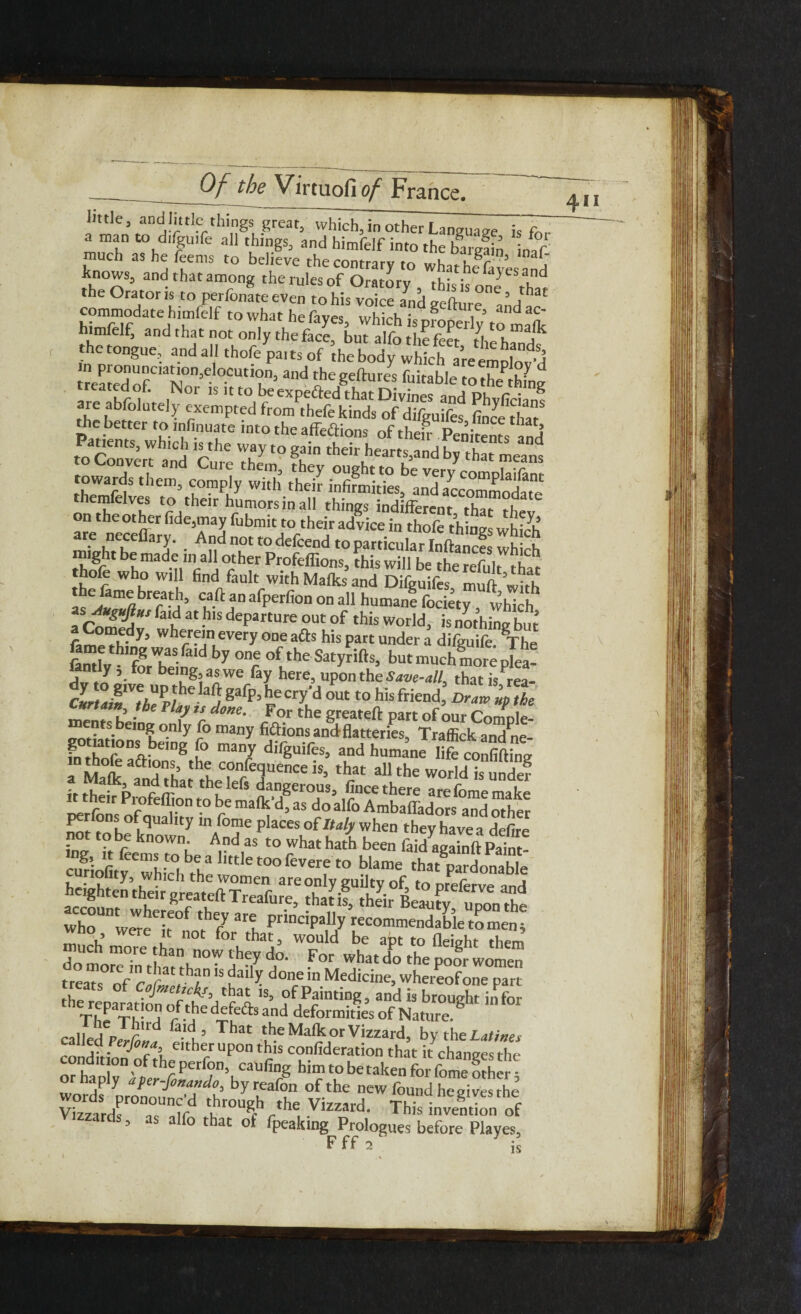 little, and little things great, which, in other Language is for a man to difanfe all things, and himfelf into the bargain inVf much ashefeems to believe the contrary to whathefavesand Ws, andthatamong therulesof Oratory , this is one tha^ the Orator is to perfonate even to his voice and eefture ,,’„t hS d r f towlh“,hefay«, Which is properly to m* himfelf, and that not only the face, but alfo the feet rLhfd S\Ver,t an ^U1 e them, they ought to be very complailant towards them, comply with their infirmities, and accommodate themfelves to their humors in all things indifferent, that thev n he other fide3may fubmit to their advice in thofe things which are neceflary. And not to defcend to particular Inftances whi h might be made in all other Profeffions, this will be the ?eful, tha^ thofe who will find fault with Malks and Difguifes muft with Is!t«mffbrratd> c,aft ‘m aCperfion on all humane fociety, which a Comf 3t -h,S deParture out ?f ‘Ws World, is nothing but’ f wherein every one a£ts his part under a diffuile The fame thmg was fatd by one of the Satyrifts, but much mote nlea- fitttly 5 for being as we fay here, upon the Save-all, thatfsrea- clZT2Fpl (!igafP)leCr>'dOUt t0hisftiend Oracle nZ ' h. h ? ’r dme- For the g‘eateft Pa« of our Confple- einSon:ly fo many fiftions and flatteries, Traffick andne- ?! onsbeing fo many difguifes, and humane life confiding a Mat l‘d°h’r't TnrfedqUenCe iS’ th« 311 the world is unTe? ifthi I) hflefs dan8erous> fince there are fome make their Piofeffion to be malk’d, as do alfo Ambaffadors and other ^tftobelqUa lty ln/°7e PIaces°f^ when they have a defire to be known. And as to what hath been faidagainft Paint- cutiofitv ^whid ^h3 1,ttletoofevere to blame that^aidonable y’ which the women are only guilty of, to prelerve and heighten their greateft Treafure, that if, their Beauty upon the who w ‘r ‘h7 ar? PnnciPaI1y ^commendable to men 5 u VerC /C not ^or tbat3 would be apt to Height them do m m°re ^an now theY do- For what do the poor women trcaTs oVc»f, iD IS fai‘^ done in Medicine, whereofone part the reparation of ,S“ °f Painting, and is brought in for tK “ °f.*he ^[0* and deformities of Nature. faid > That the Malk or Vizzard, bv the Lati»es 2- ^T’i. either upon this confideration that i/changes the cond„ on oftheperfon, caufing him to be taken for feme fther wordf pronoif dWK byr,fafo of.the new found he gives the’ Vbzardf ' T / ‘hrou8b ‘he Vizzard. This invention of ards, as alfo that ot fpeaking Prologues before Playes,