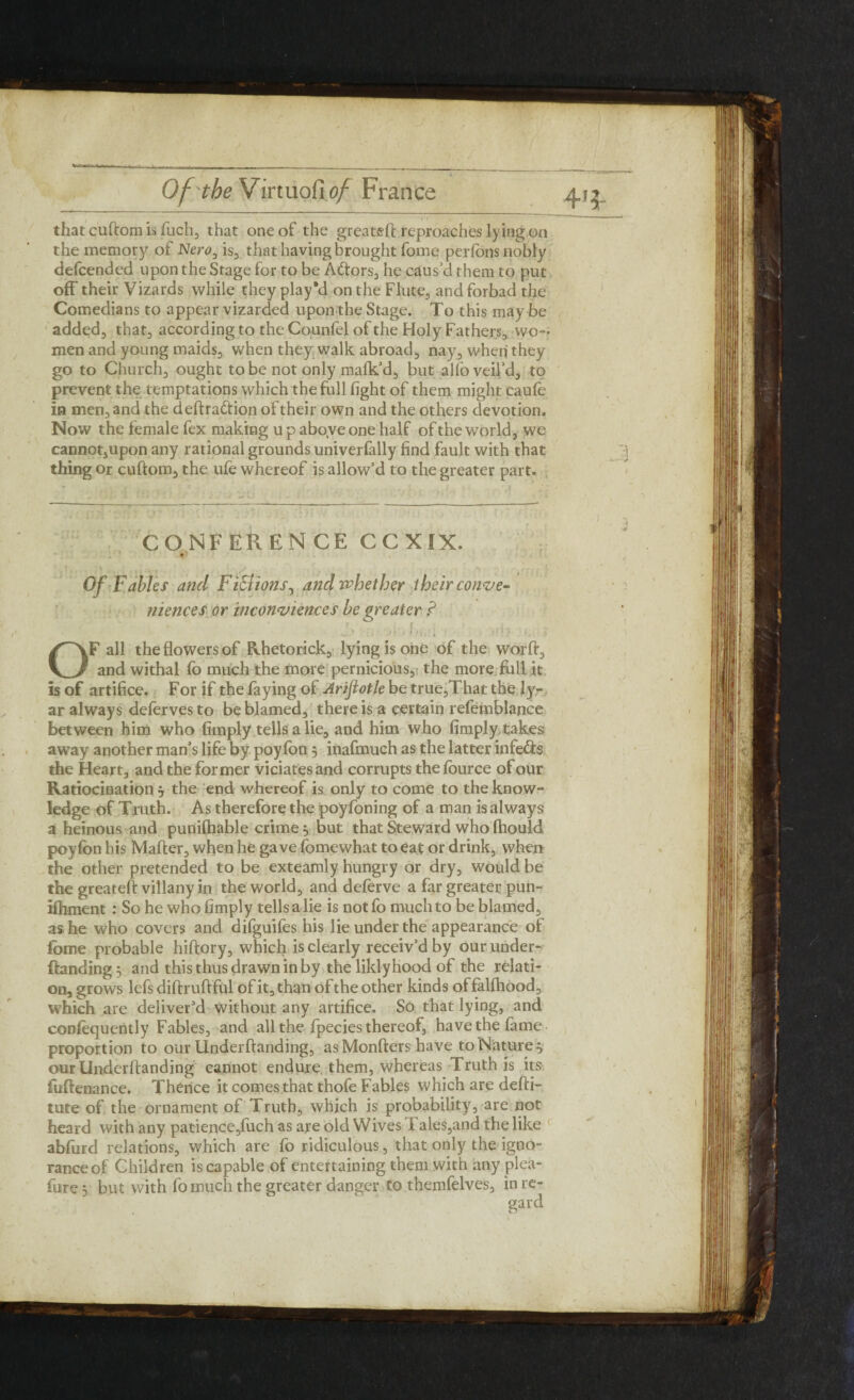 that cuftom is fuch, that one of the greateft reproaches lying on the memory of Nero, is,, that having brought fome perlons nobly defcended upon the Stage for to be Adtors, he caus’d them to put off their Vizards while they play'd on the Flute, and forbad the Comedians to appear vizarded upon the Stage. To this may be added, that, according to the Counfel of the Holy Fathers, wo¬ men and young maids, when they walk abroad, nay, when they go to Church, ought to be not only malk’d, but alfo veil’d, to prevent the temptations which the full fight of them might caule in men, and the deftradtion of their own and the others devotion. Now the female fex making u p aboye one half of the world, we cannotjUpon any rational grounds univerlally find fault with that thing or cuftom, the ufe whereof is allow’d to the greater part. CONFERENCE CCXIX. Of Fables and Fictions, and whether 1 heir conve¬ niences or inconvienccs be greater P \ t •*. : i t f ' 1 * i j * H1J . h i ■ i OF all the flowers of Rhetorick, lying is one of the worft, and withal fo much the more pernicious, the more full it is of artifice. For if the faying of Arijiotle be true,That the ly- ar always delervesto be blamed, there is a certain refemblance between him who limply tells a lie, and him who limply, takes away another man’s life by poy fon 3 inafmuch as the latter infers the Heart, and the former viciatesand corrupts thelburce of our Ratiocination 3 the end whereof is only to come to the know- ledge of Truth. As therefore the poyfoning of a man is always a heinous and punilhable crime 3 but that Steward who fhould poyfon his Mafter, when he gave fomewhat to eat or drink, when the other pretended to be exteamly hungry or dry, would be the greateft villany in the world, and deferve a far greater pun- iftiment : So he who limply tells a lie is notfo much to be blamed, as he who covers and difguifes his lie under the appearance of fome probable hiftory, which is clearly receiv’d by our under* {landing 3 and this thus drawn in by the liklyhood of the relati¬ on, grows lefs diftruftful of it, than of the other kinds offalfhood, which are deliver’d without any artifice. So that lying, and conlequently Fables, and all the fpecies thereof, have the lame proportion to our Underftanding, asMonfters have to Nature 3 our Underftanding cannot endure them, whereas Truth is its fuftenance. Thence it comes that thofe Fables which are defti- tute of the ornament of Truth, which is probability, are not heard with any patience,fuch as are old Wives Tales,and the like abford relations, which are fo ridiculous, that only the igno¬ rance of Children is capable of entertaining them with any plea- fore 3 but with fo much the greater danger to themfelves, in re¬ gard