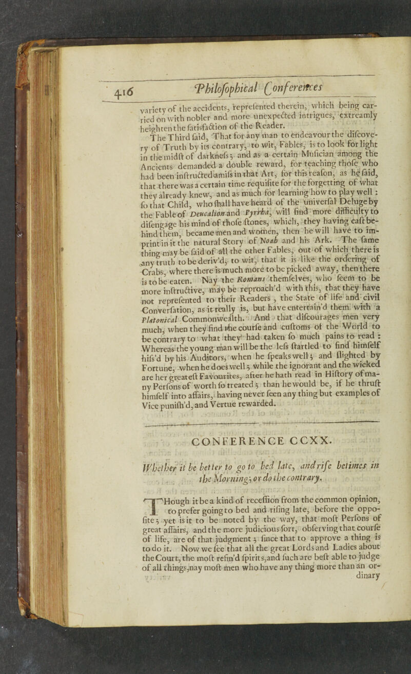 Z^^Tthe accidents, reprefented therein, which being car¬ ried on with nobler and more unexpected intrigues, extreamly heighten the fatisfa&ion of the Reader. The Third faid, That for any man to endeavour the difcove- ry of Truth by its contrary, to wit, Fables, is to look for light in the mid ft of darkiefs* and as a certain Mufician among the Ancients demanded a double reward, for teaching thofe who had been inftru&edamifs in that Art, for this reafon, as he faid, that there was a certain time recjuifite for the forgetting of what they already knew, and as much for learning howto play well . fo that Child, who (hall have heard of the univerfal Deluge by the Fable of Deucalion-and Vyrrha, will find more difficulty to difengage his mind of thofe ftones, which, they having caft be¬ hind them, became men and women, then he will have to im¬ print in it the natural Story of Noah and his Ark. The fame thing may be faid of Ml the other Fables, out of which there is any truth to be deriv’d j to wit, that it is like the ordering of Crabs, where there is much more to be picked away, then there i3 to be eaten. Nay the Romans themfelves, who feem to be more inftru&ive, mdybe reproach’d with this, that they have not reprefented to their Readers , the State of life and civil Converfation, as it really is, but have entertain’d them with a Platonical Commonwealth. And that difcourages men very much, when they find flhe courfe and cuftoms of the World to be contrary to what they had taken fo much pains to read : Whereas the young man will be the lefs ftartled to find himfelf hifs’d by his Auditors, when he fpeakswell* and flighted by- Fortune, when he does well 5 while the ignorant and the wicked are her gteateft Favourites, after he hath lead in Hiftory of ma¬ ny Perfons of worth fo treated , than he would be, if he thruft himfelf into affairs, having never feen any thing but examples of Vice punifh’d, and Vertue rewarded. . i 1 , sano1 vdJ i-j a CONFERENCE CCXX. • v i ‘ jf „ . , • I 1 .■ p: t i r, i iii1 :-T J « J • ■ • Whether it be better to go to bed late, and rife betimes in the Morning, or do the contrary. THough it be a kind of receffion from the common opinion, to prefer going to bed and-riling late, before the oppo- fite^ yet is it to be noted by the way, that moft Perfons of great affairs, and the more judicious fort, obfervingthat courfe of life, are of that judgment , fince that to approve a thing is to do it. Now we fee that all the great Lords and Ladies about the Court, the moft refind fpirits,and fuch are beft able to judge of all things,nay moft men who have any thing more than an or- fi.'r.r dinary