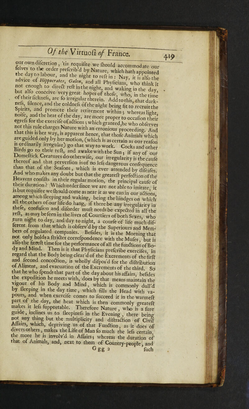 ourowndifcmjon, tis requifite we fliould accommodate our feives to-the order prefcnb d by Nature, which hath appointed the ciaytohbour, and the night to reft in: Nay, itisalfothe advice of Hippocrates, Galen, and all Phyficians, who think it -fir°Ugh t0 reftlntl?enight5 and waking in the day but alfo concave very great hopes of thofe, who, in the tiine refs fiience, and the coldnefs of the night being fit to recruit the Spirits, and promote their retirement within 5 whereas light f f n ^ °/ thcG^> 3re ^ Pr°Per to occafion theft nnM-h’°r ^^xercif!?faftlon.s iwhich grantedjhe who obferves r- K ClWrgeS NatUre Wlth an crronious proceeding. And that this is her way, is apparent hence, that thofe Animals'which are guided only by her motion, (which is ascertain as our reafon is ordinarily irregular) go that way to work. Cocks and othet n^S r? tVhClr refti a°d awake with the Sun 5 if any of our Domeftick Ci eatures dootherwife, our irregularity is the caufe thereof and that perverfion is of no lefs dangerous confequence than that of the Seafons, which is ever attended by difeafes And who makes any doubt but that the greateft perfection of the Heavens confifts in their regular motion, the principal caufe of their dui ation. Which order fince we are not able to imitate it is but requifite we fhould come as near it as we can in our aftions flfPm^n/^aking’ beingthehindgeson which all the others of our life do hang, if there be any irregularity in thefe, confufion and diforder muft needs be expe&ed in all the rclt, as may be feen in the lives of Courtiers of both Sexes, who .turn night today, and day to night, a courfe of life much dif¬ ferent from that which is obferv’d by the Superiors and Mem¬ bers of regulated companies. Befides, it is the Morning that not only holds a ftridfer correlpondence with theMufes, but is j °1 j »j t!2f for.tbe performance of all the functions of Bo¬ dy and Mind. Then is it that Phyficians prefcribe exercifes in r^ard that the Body being clear’d of the Excrements of the firft and fecond conception, is wholly difpos’d for the diftribution ot Aliment, and evacuation of the Excrements of the third So that he who fpends that part of the day about his affairs, befides the expedition he meets with, does by that means maintain the vigour of his Body and Mind, which is commonly dull’d by Ueepmg in the day time, which fills the Head with va¬ pours, and when exercife comes to fucceed it in the warmeft part of the day, the heat which is then commonly greateft makes it lefs fupportable. Therefore Nature , who is a fure guide, inclines us to fleepinefs in the Evening , there being not any thing but the multiplicity and diftra&ion of Civil Affairs, which, depriving us of that Function, as it does of divers others, makes the Life of Man fo much the lefs certain the more he is involv’d in Affairs; whereas the duration of that of Animals, and, next to them of Country-people , and Ggg 2 fuch 419