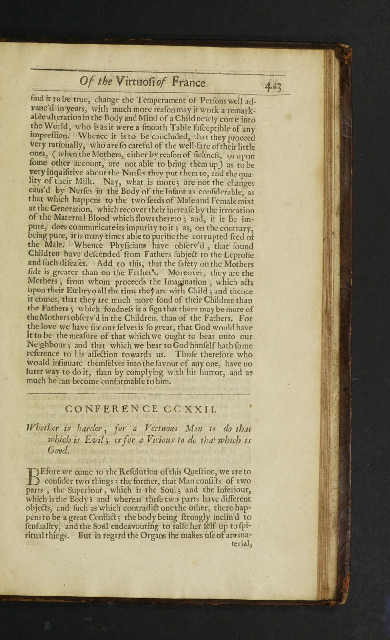 find it to be true, change the Temperament of Perfonswell ad- vanc’d in years, with much more reafon may it work a remark¬ able alteration in the Body and Mind of a Child newly come into the World, who is as it were a fmooth Table fufceptible of any impreflion. Whence it is to be concluded, that they proceed very rationally, who are fo careful of the well-fare of their little ones, ( when the Mothers, either by reafon of ficknefs, or upon fome other account, are not able to bring them upj as to be very inquifitive about the Nurfes they put them to, and the qua¬ lity Milk. Nay, what is more 3 are not the changes caus’d by Nurfes in the Body of the Infant as conliderable, as that which happens to the two feeds of Male and Female mixt at the Generation, which recover their increafe by the irroration of the Maternal Blood which flows thereto 3 and, it it be im¬ pure, does communicate its impurity to it 3 as, on the contrary, being pure, it is many times able to purifie the corrupted feed of the Male. Whence Phyficians have obferv’d , that found Children have defcended from Fathers fubjed to the Leprofie and fuch dileafes. Add to this, that the fafety on the Mothers fide is greater than on the Father's* Moreover, they are the Mothers , from whom proceeds the Imagination , which ads upon their Embryo all the time the^ are with Child 3 and thence it comes, that they are much more fond of their Children than the Fathers 3 which fondnels is a fign that there may be more of theMothersoblerv’d in the Children, than of the Fathers. For the love we have for our felves is fo great, that God would have it to be the meafure of that which we ought to bear unto our Neighbour 3 and that which we bear to God himfelf hath fome reference to his affedion towards us. Thole therefore who would infinuate themfelves into the favour of any one, have no furer way to do it, than by complying with his humor, and as much he can become conformable to him. CONFERENCE CCXXIL Whether is harder, for a Verttious Man to do that which is Evil 3 or for a Vicious to do that which is Good. BEfore we come to the Refolution ofthis Queftion, we are to confider two things 3 the former, that Man confifts of two parts , the Superiour, which is the Soul 3 and the Inferiour, which is the Body 5 and whereas thefe two parts have different objeds, and fuch as which contradid one the other, there hap¬ pens to be a great Conflid 3 the body being ftrongly inclin’d to fenfuality, and the Soul endeavouring to raife her felf uptofpw ritual things. But in regard the Organs fhe makes ufe of are ma¬ terial.