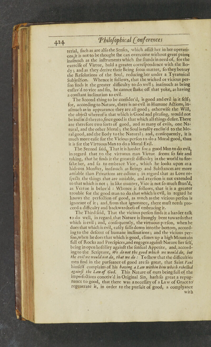 terial, fuch as are alfo the Senfes, which afiift her in her operati¬ ons it’is not to be thought (he can overcome without great pains; inasmuch as the inftruments which {he ftands in need of, for the exercife of Virtue, hold a greater correfpondence with the Bo¬ dy 5 and as they derive their Being from matter, fo they betray the Refolutions of the Soul, reducing her under a Tyrannical Subjection. Whence it follows, that the wicked or vicious per- fon finds it the greater difficulty to do well 3 inafmuch as being enflav’d to vice and fin, he cannot (hake off that yoke, as having a conftant inclination to evil. The Second thing to be confider’d, is good and evil in itfeffy for, according to Nature, there is no evil in Humane ACtions, in¬ afmuch as in appearance they are all good 3 otherwife the Will, the objeCt whereof is that which is Good and pleating, would not be inclin’d thereto,fince good is that which all things defire.There are therefore two forts of good, and as many of evils, one Na¬ tural, and the other Moral 3 the Soul iseafily enclin’d to the Mo¬ ral good, and the Body to the Natural 3 and, confequently, it is much more eafie for the Vicious perfon to do a Moral good, than it is for the Virtuous Man to do a Moral Evil. The Second (aid. That it is harder fora good Man to do evil, in regard that to tke virtuous man Virtue feems fo fair and taking, that he finds it the greateft difficulty in the world to for- lakeher, and fo to embrace Vice, which he looks upon as a hideous Monfter, inafmuch as Beings and Subftances are more amiable than Privations are odious $ in regard that as Love re- fpeCts the things that are amiable, and averfion is not extended to that which is not 3 in like manner. Vice is not fo much (hun*d, as Veitue is belov’d : Whence it follows, that it is a greater trouble for the good man to do that which is evil, in regard he knows the perfection of good, as much as the vicious perfon is ignorant of it *, and, from that ignorance, there muft needs pro¬ ceed a difficulty and backwardnefs of embracing it. The Third laid. That the vicious perfon finds it a harder talk to do well, in regard that Nature is ftrongly bent towards that which is evil 3 and, confequently, the virtuous perlon, when he does that which is evil, ealily falls down into the bottom, accord¬ ing to the defeent of humane inclinations 3 and the vicious per¬ fon, when he does that which is good, climes up a high Mountain full of Rocks and Precipices,and engages againft Nature her felf, being in open hoffility againft the fenfual Appetite, and, accord¬ ing to the Scripture, We do not the good which we would do, but the evil we would not do, that we do : To {hew that the difficulties men find in the purfuance of good are fo great, that Saint Vaul himfelf complains of his having a Law within him which rebelled againjl the Law of God. This Nature of ours being full of the imperfections conceiv’d in Original Sin, hath lo great a repug¬ nance to good, that there was aneceflity of a Law of Grace to' regenerate it, in order to the purfuit of good, a complyance