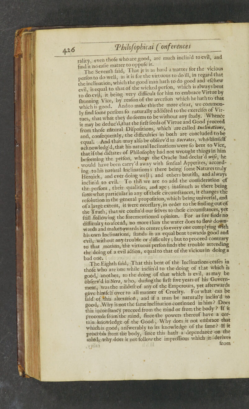 rality, -even thofe who are .good, are much inclind to evil, and find it no eafie matter to oppofe it. The Seventh faid, That jt is as hard a matter for the vicious perfon to do well, as it is for the virtuous to do ill, in regard that the inclination, which the good man hath to do good and efchew evil is equal to that of the wicked perfon, which is always bent to do evil, it being very difficult for him toembticc Virtue by fhunning Vice, by reafon of the averfion which he hath to that whichisgood. And to make this the more clear, we common¬ ly find (ome perfons fo naturally addided to the exercifes of Vir¬ tues, that what they do feems to be without any ftudy. Whence it may be deduc’d,that the firft feeds ofVirtue and Good proceed from thofe natural Difpofitions, which are called and, confequentlypthe difficulties in both are concluded tobe equal. And that may alfo be obferv d in Socrates, who liimielt acknowledg’d, that his natural Inclinations were fo bent to Vice, that if the diftates of Philofophy had not wrought things in him befeeming the perfon, whopi the Oracle had declar d wife, he would have been carry’d away with fenfual Appetites, accord- ’ ing to his natural Inclinations > there being fome Natures truly Heroick, and ever doing well 5 and others brutifh, and always inclin’d to evil. To this we are to add the confideration of the perfons, their qualities, and age} inafmuch as there being fomewhat particular in any of thefe circumftances, it Changes the refolutioninthe general propofition, which being univerfal, and of a large extent, it were neceftary,in order to the finding out of the Truth, that we confin’d our felves to thefe circumftances, yet ftill following the forementioned opinion. For as fire finds no difficulty to afceiid* no more than the water does to flow down- ward's and make* ©wards its centre * fo every one complying with his own Inclinations, ftands in an equal bent towards good and eviftn without any trouble or difficulty 5 but to proceed contrary to that motion, the virtuous perfon finds the trouble attending the doing of a evilattion, equal to that of the vicious in d oing A bad one. 1 1 - ^ . The Eighth faid, That this bent of the Inclinations ceafes m thofe who are one while inclin’d to the doing of that which is good, another, to the doing t>f that which is evil, as may be dbfervd in Nero, who, during the firft five years of his Govern¬ ment, was the mildeft of any of the Emperours, yet afterwards gave himfelf over to all manner of Cruelty. For what can be faid of/this alteration, and if a man be naturally inclin'd to good* Why is not the fame inclination continued in him ? Does this iqconftancy proceed from the mind or from the body . If it proceeds from the mind, fince the powers thereof have a tainD'kriowledge of the Good , Why docs it not embrace that which.is good* anfwerably to its knowledge of the fame? If it proefcbds from the body, fince this hath a dependance on the inihdjj why does it not follow the impreflions which it-derives ,;-r, . : tfOffl