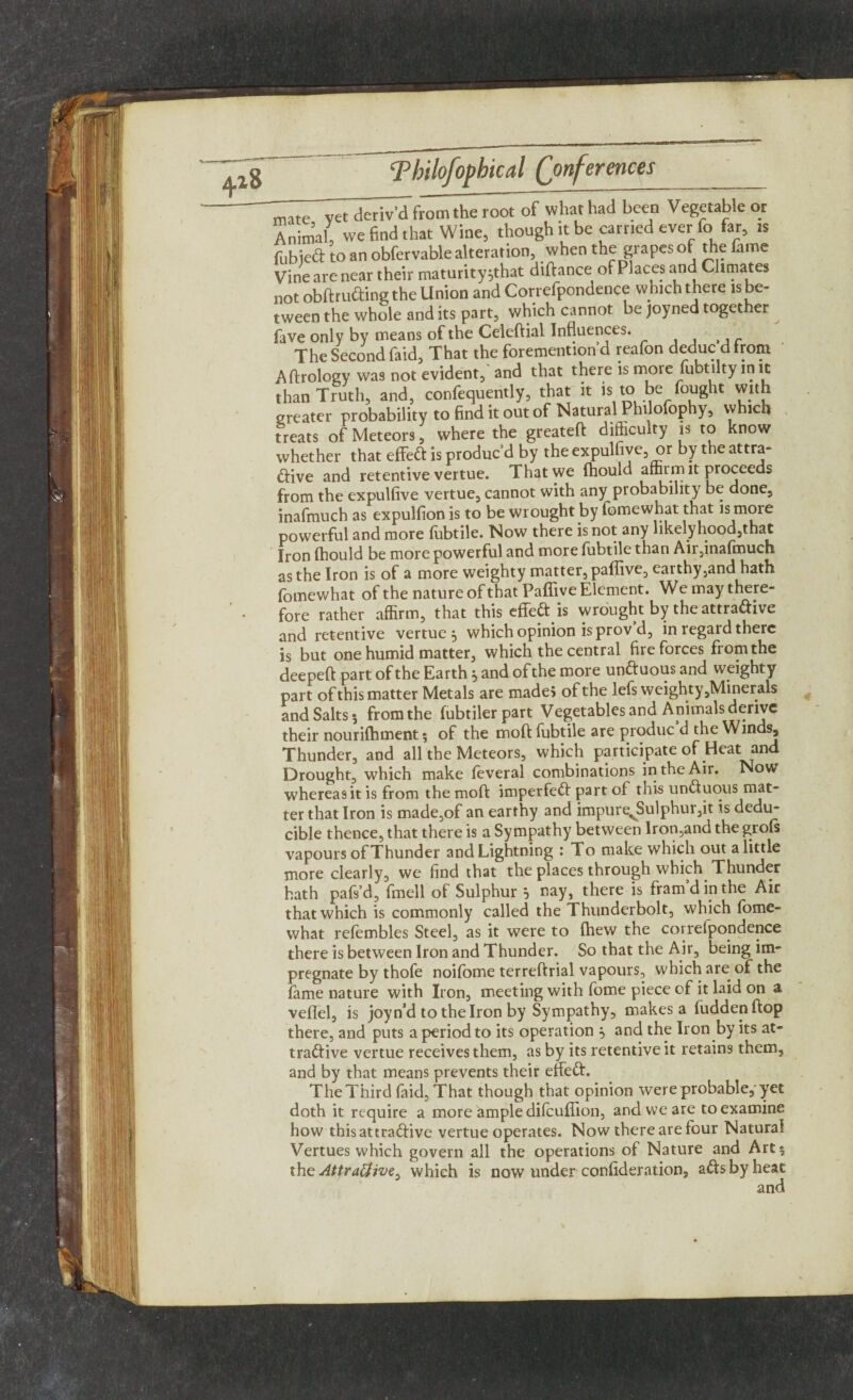 Tir'yet deriv'd from the root of what had been Vegetable or Animal, we find that Wine, though it be carried ever fo far, is fubiect to an obfervable alteration, when the grapes of the fame Vine are near their maturity ^that diftance of Places and Climates not obftruCting the Union and Correfpondence which there is be- tween the whole and its part, which cannot be joyned together fave only by means of the Celeftial Influences. The Second faid, That the foremention’d reafon deduc d from Aftrology was not evident, and that there is more fubtilty in it than Truth, and, confequently, that it * to be fought with greater probability to find it out of Natural Phi ofophy, which treats of Meteors, where the greateft difficulty is to know whether that effect is produc’d by the expulfive, or by the attra¬ ctive and retentive vertue. That we ffiould affirm it proceeds from the expulfive vertue, cannot with any probability be done, inafmuch as expulfion is to be wrought by fomewhat that is more powerful and more fubtile. Now there is not any likelihood,that Iron (hould be more powerful and more fubtile than Air,inafmuch as the Iron is of a more weighty matter, paffive, earthy,and hath fomewhat of the nature of that Paffive Element. We may there¬ fore rather affirm, that this effeft is wrought by the attradive and retentive vertue 5 which opinion is prov d, in regard there is but one humid matter, which the central fire forces from the deepeft part of the Earth} and of the more unCtuous and weighty part of this matter Metals are made* of the lefs weighty,Minerals and Salts 5 from the fubtilerpart Vegetables and Animals derive their nouriffiment ? of the moft fubtile are produc’d the Winds, Thunder, and all the Meteors, which participate of Heat and Drought, which make feveral combinations in the Air. Now whereas it is from the moft imperfeCt part of this unCtuous mat¬ ter that Iron is made,of an earthy and impurevSulphur,it is dedu- cible thence, that there is a Sympathy between Iron,and the grofs vapours of Thunder and Lightning : To make which out a little more clearly, we find that the places through which Thunder hath pafs’d, fmell of Sulphur 5 nay, there is fram’d in the Air that which is commonly called the TThunderbolt, which fome¬ what relembles Steel, as it were to (hew the correlpondence there is between Iron and Thunder. So that the Air, being im¬ pregnate by thofe noifome terreftrial vapours, which are of the fame nature with Iron, meeting with fome piece of it laid on a veflel, is joyn’d to the Iron by Sympathy, makes a fudden ftop there, and puts a period to its operation } and the Iron by its at¬ tractive vertue receives them, as by its retentive it retains them, and by that means prevents their etfeCt. The Third faid, That though that opinion were probable, yet doth it require a more ample difeuffion, and we are to examine how this attractive vertue operates. Now there are four Natural Vertues which govern all the operations of Nature and Art 5 the Attraffive^ which is now under confideration, aCts by heat and