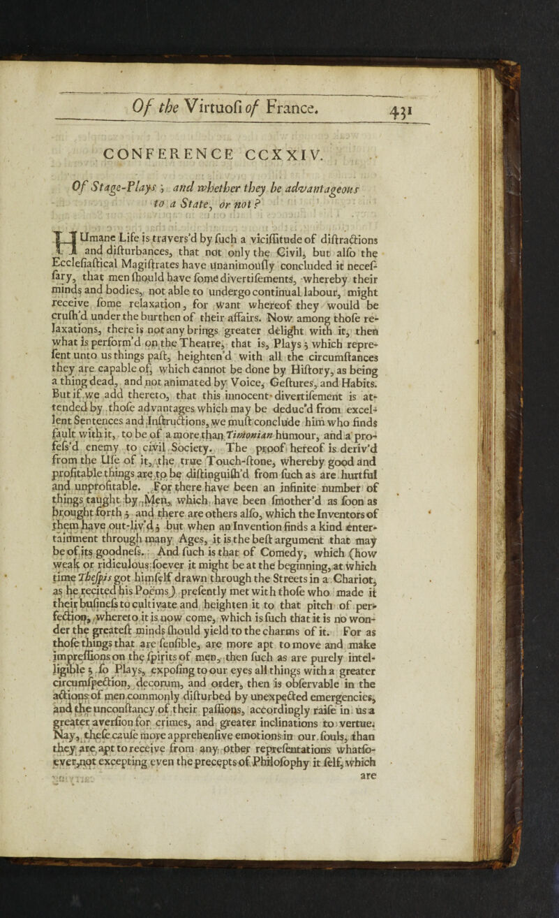 4?1 CONFERENCE CCXXIV. Of St age-Plays ) and whether they he advantageous to a St ate, or not ? Lfmanc Life is travers’d by fuch a viciffitudeof diftra&ions and difturbances, that not only the Civil, but alfo the H . . _ Ecclefiaftical Magiftrates have unanimoufly concluded it necef- fary3 that men Ihould have fome divertifements, whereby their minds and bodies, not able to undergo continuaLlabour, might receive Tome relaxation, for Want whereof they would be crulh d under the burthen of their affairs. Now among thole re¬ laxations, there is not any brings greater delig‘ht with it, then what is perform d on the Theatre, that is, Plays , which repre¬ sent unto us things paft, heighten’d with all the circumfiances they are capable of, which cannot be done by Hiftory, as being a thing dead, and not animated by Voice, Geftures, and Habits. But if we add thereto, that this innocent-divertifement is at¬ tended by thofe advantages which may be deduc'd from excel¬ lent Sentences and Inftruclions, we muff conclude him who finds fault with it, to be of a more than timonian humour, ahd a pro- fefs’d enemy to civil Society. The proof hereof is deriv’d from the Ufe of it, the true Touch-ftone, whereby good and profitable things arejtp be diftinguifh’d from fiich as are hurtful and unprofitable. For there have been an infinite number of things taught by .Men,, which have been fmother’d as foon as brought forth 5 and there are others alfo, which the Inventors of them have out-liv d 5 but when an Invention finds a kind enter¬ tainment through many Ages, it is the beft argument that may be of its goodnefs. And fuch is that of Comedy, which (how weah or ridiculous foever it might be at the beginning, at which time ThefpJs got himfclf drawn through the Streets in a Chariot, as he recited his Poems) prefently met with thofe who made it their bufinds to cuitiyate and heighten it to that pitch of per- fe&ioo, whereto it is now come, which is fuch that it is no won¬ der the greateft minds Ihould yield to the charms of it. For as thofe things that are fenfible, are more apt to move and make impreffions on the jfpirits of men, then fuch as are purely intel¬ ligible^ fo Plays, expofing to our eyes all things with a greater circumfpedion, decorum, and order, then is obfervable in the adionyof men commonly difturbed by unexpected emergencies, and the unconftancy of their paffioQs, accordingly raife in us a greater averfion for crimes, and greater inclinations to vertue. Nay, thefe caufe more apprehenfive emotions in our.fouls, ihan they; ate apt to receive from any Other reprefentations whatfo- ever5npt excepting even the precepts of Philofophy it felf, which are