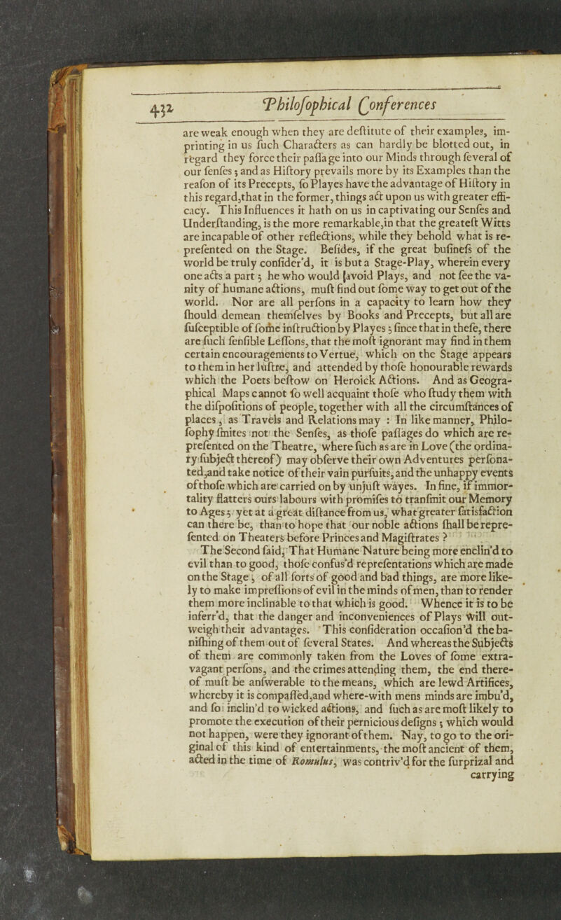 are weak enough when they are deftitute of their examples, im¬ printing in us fuch Charafters as can hardly be blotted out, in regard they force their pafla ge into our Minds through feveral of our fenfes $ and as Hiftory prevails more by its Examples than the reafon of its Precepts, lo Playes have the advantage of Hiftory in this regard,that in the former, things aft upon us with greater effi¬ cacy. This Influences it hath on us in captivating our Senles and Under.ftanding, is the more remarkable,in that the greateft Witts are incapable of other refleftions, while they behold what is re- prefented on the Stage. Befides, if the great bufinels of the world be truly confider’d, it is but a Stage-Play, wherein every one afts a part 3 he who would (avoid Plays, and not fee the va¬ nity of humane aftions, muft find out fome way to get out of the world. Nor are all perfons in a capacity to learn how they fhould demean themfelves by Books and Precepts, but all are fufceptible of fome inftruftion by Playes 3 fince that in thefe, there are fuch fenfible LelTons,that themoft ignorant may find in them certain encouragements to Vertue, which on the Stage appears to them in her luftre, and attended by thole honourable rewards which the Poets beftow on Heroick Aftions. And as Geogra¬ phical Maps cannot fo well acquaint thofe who ftudy them with the difpofitions of people, together with all the circumftances of places, as Travels and Relations may : In like manner, Philo- fophy fmites not the Senfes, as thofe paflages do which are re- prefented on the Theatre, where fuch as are in Love (the ordina¬ ry liibjeft thereof) may obferve their own Adventures perlbna- ted,and take notice of their vain purfuits, and the unhappy events of thofe which are carried on by unjuft wayes. In fine, if immor¬ tality flatters ours labours with promife9 to tranfmit our Memory to Ages 3 yet at a great diftancefrom us, what greater fatisfaftion can there be, than to hope that our noble aftions fhall berepre- lented on Theaters before Princes and Magiftrates ? The Second faid, That Humane Nature being more enclin’d to evil than to good, thofe confus’d reprelentations which are made on the Stage, of all forts of good and bad things, are more like¬ ly to make impreffions of evil in the minds of men, than to render them more inclinable to that which is good. Whence it is to be inferr’d, that the danger and inconveniences of Plays Will out¬ weigh their advantages. This confideration occafion’d theba- nilhing of them out of feveral States. And whereas the Subjefts of them are commonly taken from the Loves of fome extra¬ vagant perfons, and the crimes attending them, the end there¬ of muft be anfwerable to the means, which are lewd Artifices, whereby it is compafled,and where-with mens minds are imbu’d, and fos inclin’d to wicked aftions, and fuch as are moft likely to promote the execution of their pernicious defigns; which would not happen, were they ignorant of them. Nay, to go to the ori¬ ginal of this kind of entertainments, the moft ancient of them, afted in the time of Romulus, was contriv’d for the furprizal and carrying