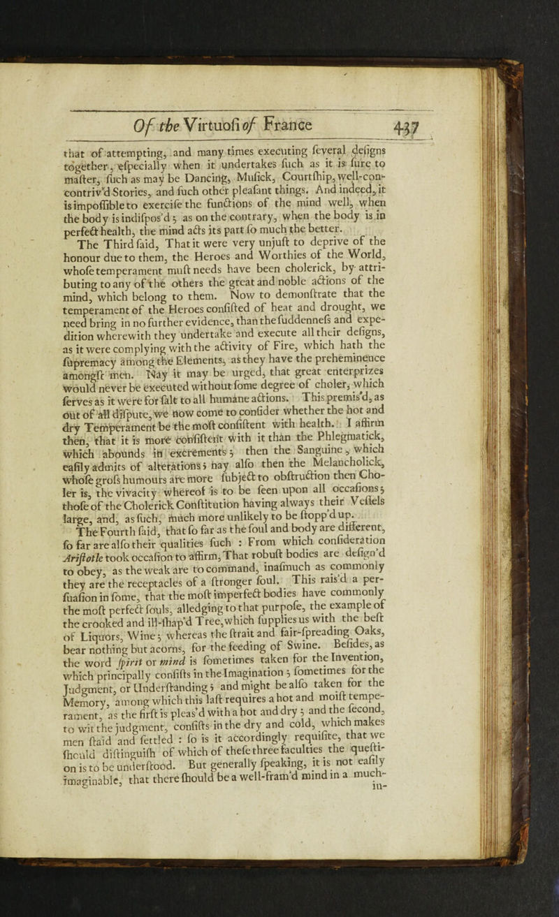 that of attempting, and many times executing feveral defigns together, efpecially when it undertakes fuch as it is lure to mafter, fuch as may be Dancing, Mufick, Courtfhip, well-con- contriv’d Stories, and fuch other pleafant things. And indeed, it is impoffible to exercifethe functions of the mind well, when the body is indifpos’d 5 as on the contrary, when the body is in perfect health, the mind ads its part fo much the better. The Third faid, That it were very unjuft to deprive of the honour due to them, the Heroes and Worthies of the World, whole temperament muft needs have been cholerick, by attri¬ buting to any of the others the great and noble actions of the mind, which belong to them. Now to demonftrate that the temperament of the Heroes confifted of heat and drought, we peed bring in no further evidence, than the fuddennels and expe¬ dition wherewith they undertake and execute all tlacir defigns, as it were complying with the activity of Fire, which hath the liipremacy among the Elements, as they have the preheminence amongfc men. Nay it may be urged, that great enterprises would never be executed without lome degree of choler, which lerves as it were for lalt to all humane adions. This premis d, as out of all difpute, we flow come to consider whether the not and dry Temperament be the moft confident with health. I affirm then, that it is mor£ confident with it than tne Phlegmatick, which abounds in excrements} then the Sanguine, which eafily admits of alterations i hay alfb then the Melancho *ck, whole grofs humours are more fubjed to obftrudion then C o- ler is, the vivacity whereof is to be leen upon all occahons 5 thofeof the Cholerick Conftitution having always their Veiiels large, and, as luch, much more unlikely to be ftopp d up. The Fourth faid, that fo far as the foul and body are dinerent, fo far are alfo their qualities fuch : From which confideration Arifiotlc took occalion to affirm, That robuft bodies are defign d to obey, as the weak are to command, inafmuch as commonly they are the receptacles of a ftronger foul. . This rais d a per- fualion in fome, that the moft impeded bodies have commonly the moft perfed fouls, alledging to that purpofe, the example ot the crooked and ill-thapd Tree,which fupphesus with the beft of Liquors, Wine} whereas theftraitand fair-fpreading Oaks, bear nothing but acorns, for the feeding of Swine. Befides, as the word iyirit or mind is lometimes taken for the Invention, which principally conlifts in the Imagination } lometimes for the Judgment, or Underftanding i and might bealfo taken for the Memory, among which this laft requires a hot and moift tempe¬ rament, as the firft is pleas’d with a hot and dry } and the fecond, to wit the judgment, confifts in the dry and cold, which makes men ftaid and fettled : fo is it accordingly requifite, that we fnculd diftinguifh of which of thefe three faculties^ the quefti- on is to be underftood. But generally fpeaking, it is not eafily imaginable, that there Ihould be a well-fram d mind in a much-