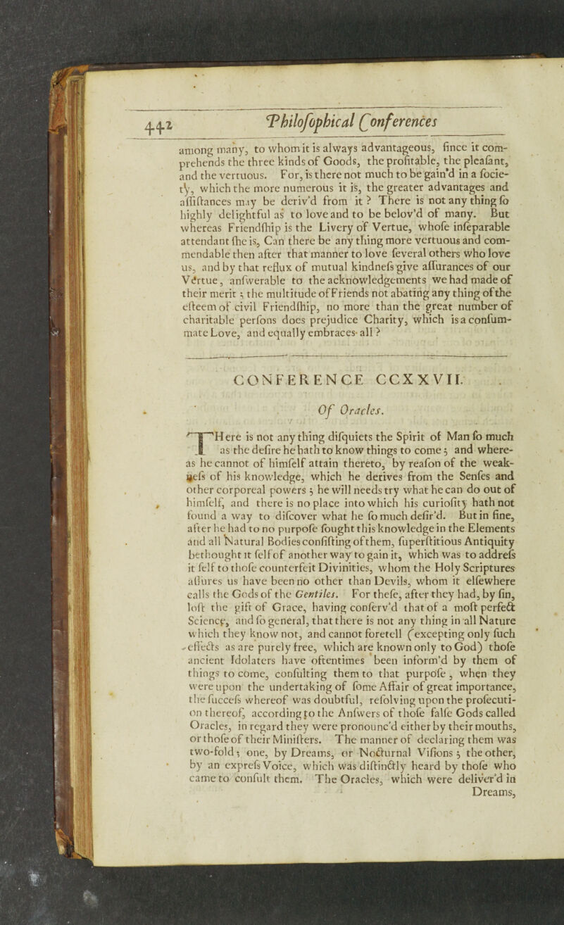 among many, to whom it is always advantageous, fince it com¬ prehends the three kinds of Goods, the profitable, the pleafant, and the vcrtuous. For, is there not much to be gain’d in a focie- t’y, which the more numerous it is, the greater advantages and affiftances may be deriv’d from it ? There is not any thing fe highly delightful as to love and to be belov’d of many. But whereas Friendfhip is the Livery of Vertue, whofe infeparable attendant (he is, Can there be any thing more vertuous and com¬ mendable then after that manner to love feveral others who love us, and by that reflux of mutual kindnefs give affurances of our Ve'rtue, anfwerable to the acknowledgements we had made of their merit; the multitude of Friends not abating any thing of the efteemof civil Friendfhip, no more than the great number of charitable perfons does prejudice Charity, which isaconfum- mate Love, and equally embraces- all ? CONFERENCE CCXXVII: Of Oracles. | “'Here is not anything difquiets the Spirit of Manfo much as the defire he hath to know things to come 3 and where¬ as he cannot of himfelf attain thereto, by reafon of the weak- gefs of his knowledge, which he derives from the Senfes and other corporeal powers 5 he will needs try what he can do out of himfelf, and there is no place into which his curiofity hath not found a way to difeover what he fo much defir’d. Butin fine, after he had to no purpofe fought this knowledge in the Elements and all Natural Bodies confifling of them, fuperftitious Antiquity bethought it felf of another way to gain it, which Was to addrefs it felf to thofe counterfeit Divinities, whom the Holy Scriptures allures us have been no other than Devils, whom it elfewhere calls the Gods of the Gentiles. For thefe, after they had, by fin, loft the gift of Grace, having conferv’d that of a moft perfed Science, and fo general, that there is not any thing in all Nature which they know not, and cannot foretell (excepting only fuch ^efi'e&s as are purely free, which are known only to God) thofe ancient Idolaters have oftentimes been inform’d by them of things to come, confulting them to that purpofe , when they were upon the undertaking of fome Affair of great importance, the fuccefs whereof was doubtful, refolving upon the profecuti- on thereof, according to the Anfwers of thofe falfe Gods called Oracles, in regard they were pronounc’d either by their mouths, or thofe of their Miniffers. The manner of declaring them was two-fold? one, by Dreams, or No&urnal Vifions} the other, by an exprefs Voice, which was diffinftly heard by thofe who came to confult them. The Oracles, which were deliver’d in Dreams,