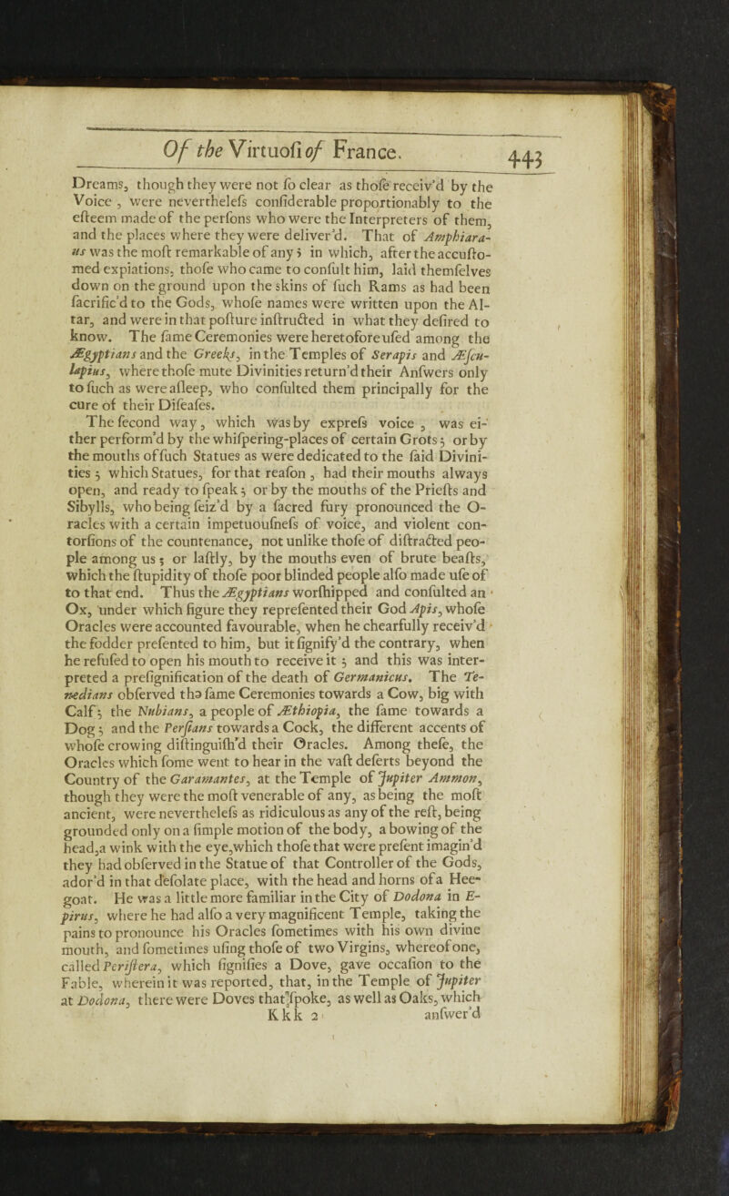 44J Dreams, though they were not fo clear as thole receiv’d by the Voice, were neverthelefs confiderable proportionably to the efteemmadeof theperfons who were the Interpreters of them, and the places where they were deliver’d. That of Amphiara- us was the mod: remarkable of any 5 in which, after the accufto- med expiations, thofe who came to confult him, laid themfelves down on the ground upon the skins of fuch Rams as had been facrific’d to the Gods, whofe names were written upon the Al¬ tar, and were in that pofture inftru&ed in what they defired to know. The fame Ceremonies were heretofore ufed among the Egyptians and the Greeks, in the Temples of Serapis and JEfcu- lapius, where thofe mute Divinities return’d their Anfwers only to fuch as wereafleep, who confulted them principally for the cure of their Dileafes. Thefecond way, which was by exprefs voice, was ei¬ ther perform’d by the whifpering-places of certain Grots 5 or by the mouths of fuch Statues as were dedicated to the laid Divini¬ ties j which Statues, for that realbn , had their mouths always open, and ready to fpeak, or by the mouths of the Priefts and Sibylls, who being feiz’d by a facred fury pronounced the O- racles with a certain impetuoulnefs of voice, and violent con¬ tortions of the countenance, not unlike thofe of diftradted peo¬ ple among us; or laftly, by the mouths even of brute beafts, which the ftupidity of thofe poor blinded people alfo made ufe of to that end. Thus the Egyptians worfhipped and confulted an • Ox, under which figure they reprefented their God Apis, whole Oracles were accounted favourable, when he chearfully receiv’d the fodder prefented to him, but it fignify’d the contrary, when he refufed to open his mouth to receive it $ and this was inter¬ preted a prefignification of the death of Germanicus. The De- ntdians obferved thn fame Ceremonies towards a Cow, big with Calf ^ the Nubians, a people of j.Ethiopia, the fame towards a Dog, and the Persians towards a Cock, the different accents of whofe crowing diftinguifh’d their Oracles. Among thefe, the Oracles which fome went to hear in the vaft deferts beyond the Country of the Garamantes, at the Temple of Jupiter Ammon, though they were the moft venerable of any, as being the moft ancient, were neverthelefs as ridiculous as any of the reft, being grounded only on a fimple motion of the body, a bowing of the head,a wink with the eye,which thofe that were prefent imagin’d they had obferved in the Statue of that Controller of the Gods, ador’d in that d'efolate place, with the head and horns of a Hee- goat. He was a little more familiar in the City of Dodona in E- pirus, where he had alfo a very magnificent Temple, taking the pains to pronounce his Oracles fometimes with his own divine mouth, and fometimes uling thofe of two Virgins, whereof one, called Pcrijiera, which fignifies a Dove, gave occafion to the Fable, wherein it was reported, that, in the Temple of Jupiter at Dodona, there were Doves thatTpoke, as well as Oaks, which Kkk 2* anfwer’d l