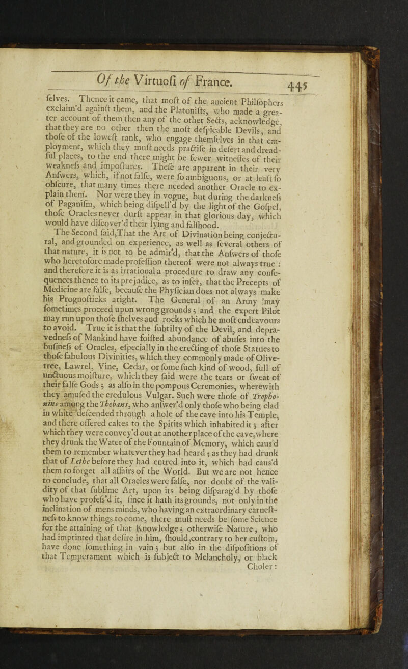 felves. Thence it came, that mo ft of the ancient Pbilfophers exclaim’d againft them, and the Platonifts, who made a grea¬ ter account of them then any of the other Setts, acknowledge that they are no other then the moft defpicable Devils, and thofe of the loweft rank, who engage themfelves in that em¬ ployment, which they muft needs prattife in defert and dread¬ ful places, to the end there might be fewer witnefles of their weaknefs and impoftures. Thefe are apparent in their very Anfwers, which, ifnotfalfe, were lb ambiguous, or at leaftfo obfeure, that many times there needed another Oracle to ex¬ plain them. Nor were they in vogue, but during the darknefs of Pagamfm, which being difpelfd by the light of the Gofpel, thole Oiaclesnever durft appear in that glorious day, which would have difeover’d their lying and falihood. The Second laid,That the Art of Divination being conjettu- ral, and grounded on experience, as well as feveral others of that nature, it is not to be admir’d, that the Anfwers of thofe who heretofoi e made profeftion thereof were not always true ; and therefore it is as irrational a procedure to draw any confe- quences thence to its prejudice, as to infer, that the Precepts of Medicine are falfe, becaufe the Phyfician does not always make his Prognofticks aright. The General of an Army fmay fbmetimes proceed upon wrong grounds 5 and the expert Pilot may rrai upon thofe (helves and rocks which he moft endeavours to avoid. True it is that the fubtiltyof the Devil, and depra- vednefs of Mankind have foifted abundance of abufes into the bulinefs of Oracles, efpecially in the eretting of thofe Statues to thole fabulous Divinities, which they commonly made of Olive- tree, Lawrel, Vine, Cedar, or fomefuch kind of wood, full of unttuous moifture, which they faid were the tears or fweat of their falfe Gods 3 as alio in the pompous Ceremonies, wherewith they amufed the credulous Vulgar. Such were thofe of Tropho- nius among the Thebans, who anfwer’d only thole who being clad in white defeended through a hole of the cave into his Temple, and there offered cakes to the Spirits which inhabited it 3 after which they were convey’d out at another place of the cave,where they drunk the Water of the Fountain of Memory, which caus’d them to remember whatever they had heard 5 as they had drunk that of Lethe before they had entred into it, which had caus’d them to forget all affairs of the World. But we are not hence to conclude, that all Oracles were falfe, nor doubt of the vali¬ dity of that fublime Art, upon its being difparag’d by thofe who have profefs’d it, lince it hath its grounds, not only in the inclination of mens minds, who having an extraordinary earneft- neft to know things to come, there muft needs be fome Science for the attaining of that Knowledge 3 otherwife Nature, who had imprinted that delire in him, lhould,contrary to her cuftom, have done fomething in vain 3 but alfo in the difpolitions of that Temperament which is fubjett to Melancholy, or black Choler: