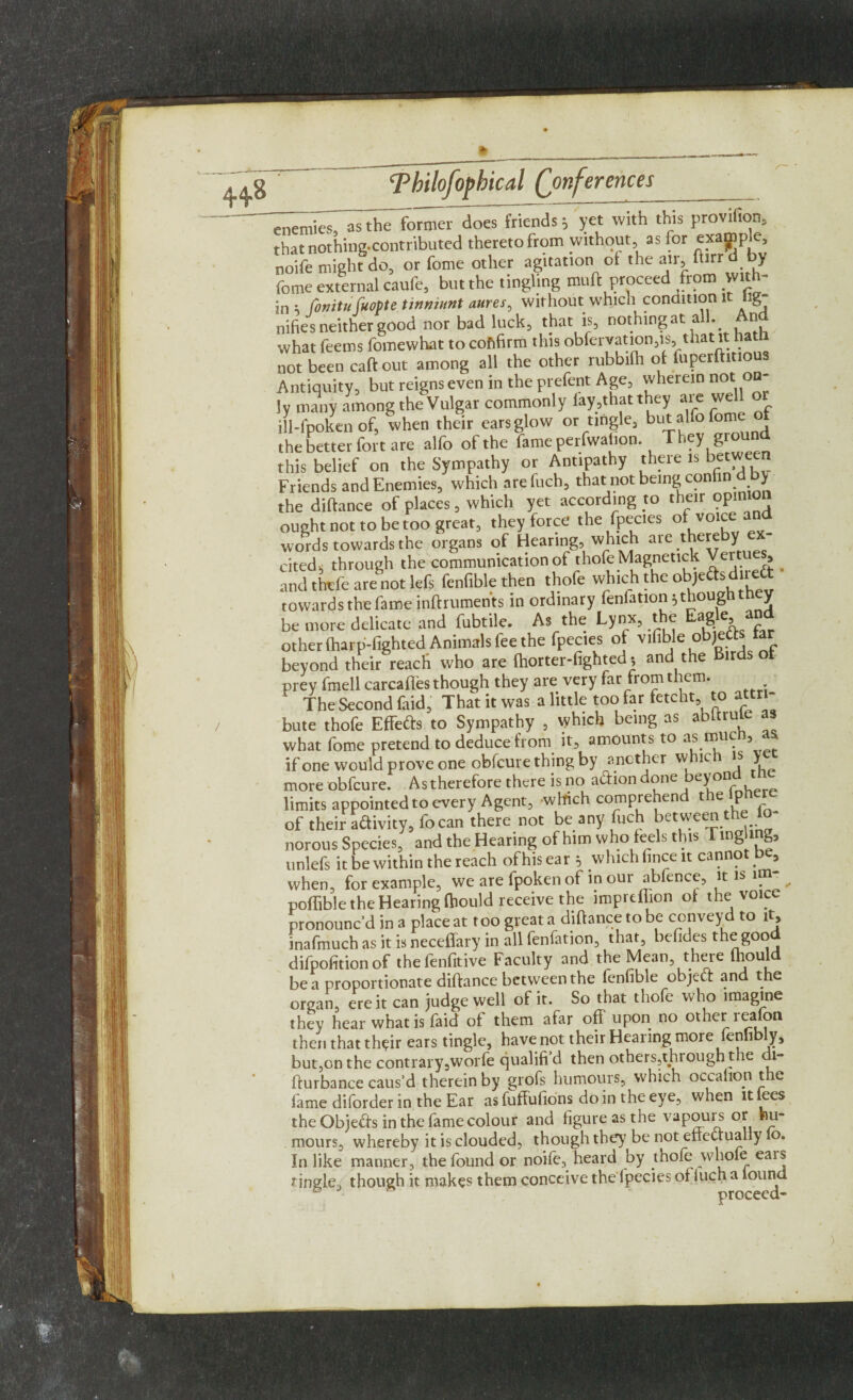 ^wT“asthe former does friends; yet with this provilion, that nothing-contributed thereto from without as for example noife might do, or fome other agitation of the air, ftirr d b> feme external caufe, but the tingling muft proceed from with¬ in ; ConituCuopte tinniunt aures, without which condition 1 ig nifies neither good nor bad luck, that is, nothingat all. And what feems fomewhat to cofifirm this obfervation.is, that it hath not been caftout among all the other rubbifh ol fuperftmous Antiquity, but reigns even in the prefent Age, wherein not on¬ ly many among the Vulgar commonly lay,that they are tvel ill-fpoken of, when their earsglow or tingle, but alfo fome of the better fort are alfo of the fame perfwahon. They ground this belief on the Sympathy or Antipathy there is between Friends and Enemies, which are fuch, that not being con fin d by the distance of places, which yet according to their opinion ought not to be too great, they force the fpecies ofvoiceand words towards the organs of Hearing, which ai e thcreby ^ cited, through the communication of thofe Magnetic* Vc , and thvfe are not lefs fenfiblethen thofe which the objeftsdirea towards the fame inftrumen'ts in ordinary fenfation; though they be more delicate and fubtile. As the Lynx, the Eagle, a“ other (harp-fighted Animals fee the fpecies ot vlfible objefts tar beyond their reach who are (horter-fighted; and the Birds ot prey fmell carcafles though they are very far from them. ‘ The Second faid. That it was a little too far fetcht to attri¬ bute thofe EHefts to Sympathy , which being as abltrule as what fome pretend to deduce from it, amounts to as muc , if one would prove one obfcure thing by another whiv } more obfcure. As therefore there is no adiondone beyond ttie limits appointed to every Agent, which comprehend the lphere of their adivity, focan there not be any fuch between the lo- norous Species, and the Hearing of him who feels this Tingling, unlefs it be within the reach of his ear } which face it cannot be3 when, for example, we are fpoken of in our abfence, it is im- ^ poffible the Hearing fhould receive the imprdlion of the voice pronounc’d in a place at too great a diftance to be conveyd to it, inafmuch as it is neceflary in all fenfation, that, bcfides the good difpofition of thefenfitive Faculty and the Mean, there fhould be a proportionate diftance between the fenfible objed and the organ, ere it can judge well of it. So that thofe who imagine they hear what is faid ot them afar off upon no other leafon then that their ears tingle, have not their Hearing more fennbly, but,on the contrary5worfe qualifi d then others,through the l- fturbance caus’d therein by grofs humours, which occafron the fame diforder in the Ear as fuffufions do in the eye, when it fees the Objeds in the fame colour and figure as the vapours or hu¬ mours, whereby it is clouded, though the)' be not effectually lo. In like manner, the found or noife, heard by thofe whole ears tingle, though it makes them conceive the fpecies of Inch a found