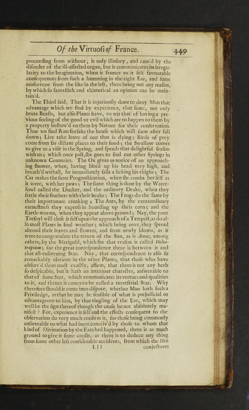 proceeding from without, is only illufory , and caus’d by the diforder of the ill-affe&ed organ, but it communicates its irregu¬ larity to the Imagination, when it frames to it felf favourable .confequences from fuch a humming in the right Ear, and fome misfortune from the like in the left, there being not any reafon, by which fo fantaftick and chimerical an opinion can be main¬ tain’d. The Third laid. That it is injurioufly done to deny Man that advantage which we find by experience, that fome, not only brute Beads, but alfo Plants have, to wit that of having a pre¬ vious feeling of the good or evil which are to happen to them by a property beftow’d on them by Nature for their confervation. Thus we find Rats forfake the houfe which will foon after fall down} Lice take leave of one that is dying} Birds of prey come from far diftant places to their food } the Swallow comes to give us a vifit in the Spring, and fpends that delightful feafon with us; which once paft,fhe goes to find out other Springs in unknown Countries. The Ox gives us notice of an approach¬ ing fhower, when, having lifted up his head very high, and breath’d withall, he immediately falls a licking his thighs} The Cat makes the fame Prognoftication, when Ihe combs her felf as it were, with her paws} The fame thing is done by the Water- fowl called the Ducker, and the ordinary Drake, when they fettle their feathers with their beaks} The Frogs do the fame by their importunate croaking ; The Ants, by the extraordinary earneftnefs they exprefsin hoarding up their corn} and the Earth-worms, when they appear aboveground} Nay, the poor Trefoyl will clofe it felf upon the approach of a Tempefhas do al¬ fo moll: Plants in foul weather} which being over,they fpread abroad their leaves and flowers, and feem newly blown, as it were to congratulate the return of the Sun, as is done, among others, by the Marigold, which for that reafon is called Helio- tropiumx, for the great correfpondence there is between it and that all-enlivening Star. Nay, that correfpondence is alfo fo remarkably obvious in the other Plants, that thofe who have obferv’d them moft exaftly, affirm, that thereisnot any herb fo defpicable, but it hath an interiour character, anfwerable to that of fome Star, which communicates its vertues and qualities to it, and thence it comes to be called a terreftrial Star. Why therefore fhould it come into difpute, whether Man hath fuch a Priviledge, as that he may be fenfible of what is prejudicial or advantageous to him, by that tingling of the Ear, which may well be the fign thereof though the caufe be not abfolutely ma- nifeft} For, experience it felfand the effefts confequent to the obfervation do very much confirm it, for thofe being commonly anfwerable to what had been conceiv’d by thofe to whom that kind of Divination by the Ears had happened, there is as much ground to give it fome credit, as there is to deduce any thing from fome other lefs confiderable accidents, from which the like L1 1 conje&ures